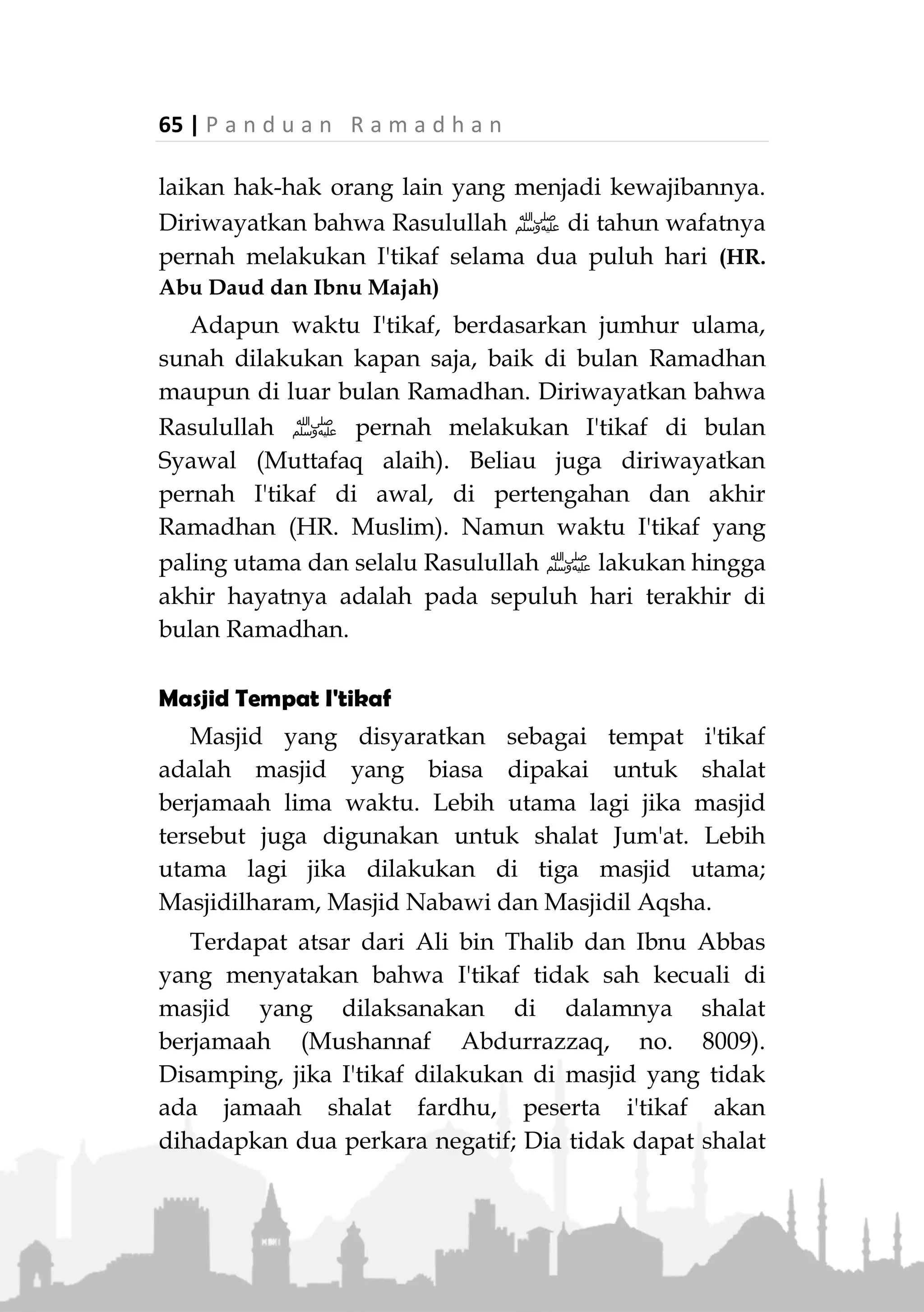 P a n d u a n R a m a d h a n | 64
"Sesungguhnya Nabi ‫ﷺ‬ melakukan I'tikaf pada sepuluh
hari terakhir Ramadhan hingga beliau wafat. Kemudian para
istrinya melakukan I'tikaf sesudahnya." (Muttafaq alaih)
Para ulama sepakat bahwa I'tikaf adalah perbuatan
sunah baik bagi laki-laki maupun wanita. Kecuali jika
seseorang bernazar untuk I'tikaf, maka dia wajib
menunaikan nazarnya.
Lama i'tikaf dan Waktunya
Pendapat yang kuat bahwa lama I'tikaf minimal
sehari atau semalam, berdasarkan riwayat dari Umar
bin Khattab, bahwa beliau menyampaikan kepada
Rasulullah ‫ﷺ‬ bahwa dirinya di masa jahiliah pernah
bernazar untuk I'tikaf di Masjidilharam selama satu
malam, maka Rasulullah ‫ﷺ‬ bersabda, 'Tunaikan
nazarmu." (HR. Abu Daud dan Tirmizi)
Ada pula pendapat yang mengatakan bahwa I'tikaf
dapat dilakukan walau beberapa saat saja diam di
masjid. Namun, selain bahwa hal ini tidak ada landasan
dalilnya, juga tidak sesuai dengan makna I'tikaf yang
menunjukkan berdiam di suatu tempat dalam waktu
yang lama. Bahkan Imam Nawawi yang mazhabnya
(Syafii) berpendapat bahwa I'tikaf boleh dilakukan
walau sesaat tetap menganjurkan agar I'tikaf dilakukan
tidak kurang dari sehari, karena tidak ada riwayat dari
Rasulullah ‫ﷺ‬ dan para shahabat bahwa mereka
melakukan I'tikaf kurang dari sehari.
Sedangkan lama maksimal I'tikaf tidak ada batasnya
dengan syarat seseorang tidk melalaikan kewajiban-
kewajiban yang menjadi tanggung jawabnya atau mela-
 