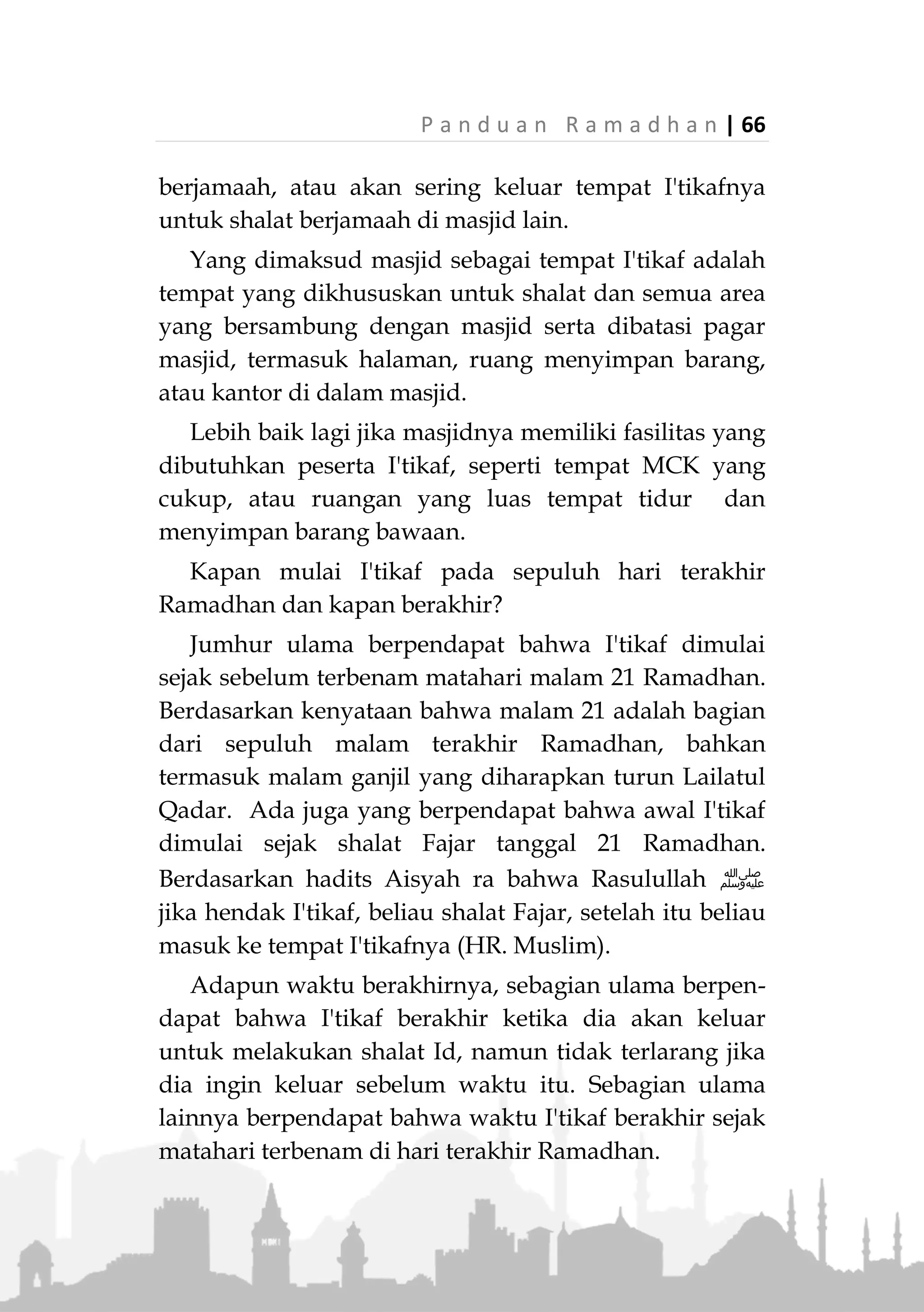 65 | P a n d u a n R a m a d h a n
laikan hak-hak orang lain yang menjadi kewajibannya.
Diriwayatkan bahwa Rasulullah ‫ﷺ‬ di tahun wafatnya
pernah melakukan I'tikaf selama dua puluh hari (HR.
Abu Daud dan Ibnu Majah)
Adapun waktu I'tikaf, berdasarkan jumhur ulama,
sunah dilakukan kapan saja, baik di bulan Ramadhan
maupun di luar bulan Ramadhan. Diriwayatkan bahwa
Rasulullah ‫ﷺ‬ pernah melakukan I'tikaf di bulan
Syawal (Muttafaq alaih). Beliau juga diriwayatkan
pernah I'tikaf di awal, di pertengahan dan akhir
Ramadhan (HR. Muslim). Namun waktu I'tikaf yang
paling utama dan selalu Rasulullah ‫ﷺ‬ lakukan hingga
akhir hayatnya adalah pada sepuluh hari terakhir di
bulan Ramadhan.
Masjid Tempat I'tikaf
Masjid yang disyaratkan sebagai tempat i'tikaf
adalah masjid yang biasa dipakai untuk shalat
berjamaah lima waktu. Lebih utama lagi jika masjid
tersebut juga digunakan untuk shalat Jum'at. Lebih
utama lagi jika dilakukan di tiga masjid utama;
Masjidilharam, Masjid Nabawi dan Masjidil Aqsha.
Terdapat atsar dari Ali bin Thalib dan Ibnu Abbas
yang menyatakan bahwa I'tikaf tidak sah kecuali di
masjid yang dilaksanakan di dalamnya shalat
berjamaah (Mushannaf Abdurrazzaq, no. 8009).
Disamping, jika I'tikaf dilakukan di masjid yang tidak
ada jamaah shalat fardhu, peserta i'tikaf akan
dihadapkan dua perkara negatif; Dia tidak dapat shalat
 
