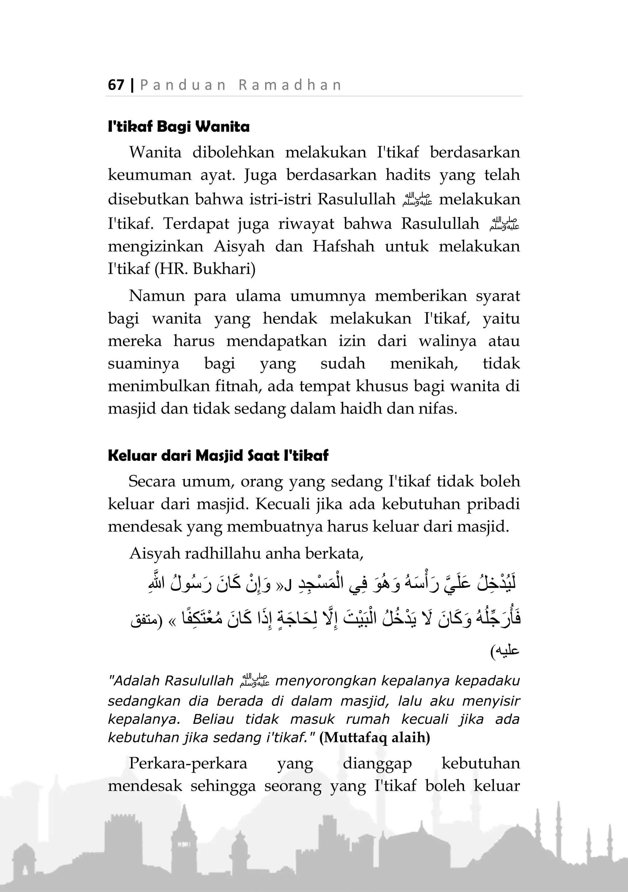 P a n d u a n R a m a d h a n | 66
berjamaah, atau akan sering keluar tempat I'tikafnya
untuk shalat berjamaah di masjid lain.
Yang dimaksud masjid sebagai tempat I'tikaf adalah
tempat yang dikhususkan untuk shalat dan semua area
yang bersambung dengan masjid serta dibatasi pagar
masjid, termasuk halaman, ruang menyimpan barang,
atau kantor di dalam masjid.
Lebih baik lagi jika masjidnya memiliki fasilitas yang
dibutuhkan peserta I'tikaf, seperti tempat MCK yang
cukup, atau ruangan yang luas tempat tidur dan
menyimpan barang bawaan.
Kapan mulai I'tikaf pada sepuluh hari terakhir
Ramadhan dan kapan berakhir?
Jumhur ulama berpendapat bahwa I'tikaf dimulai
sejak sebelum terbenam matahari malam 21 Ramadhan.
Berdasarkan kenyataan bahwa malam 21 adalah bagian
dari sepuluh malam terakhir Ramadhan, bahkan
termasuk malam ganjil yang diharapkan turun Lailatul
Qadar. Ada juga yang berpendapat bahwa awal I'tikaf
dimulai sejak shalat Fajar tanggal 21 Ramadhan.
Berdasarkan hadits Aisyah ra bahwa Rasulullah ‫ﷺ‬
jika hendak I'tikaf, beliau shalat Fajar, setelah itu beliau
masuk ke tempat I'tikafnya (HR. Muslim).
Adapun waktu berakhirnya, sebagian ulama berpen-
dapat bahwa I'tikaf berakhir ketika dia akan keluar
untuk melakukan shalat Id, namun tidak terlarang jika
dia ingin keluar sebelum waktu itu. Sebagian ulama
lainnya berpendapat bahwa waktu I'tikaf berakhir sejak
matahari terbenam di hari terakhir Ramadhan.
 