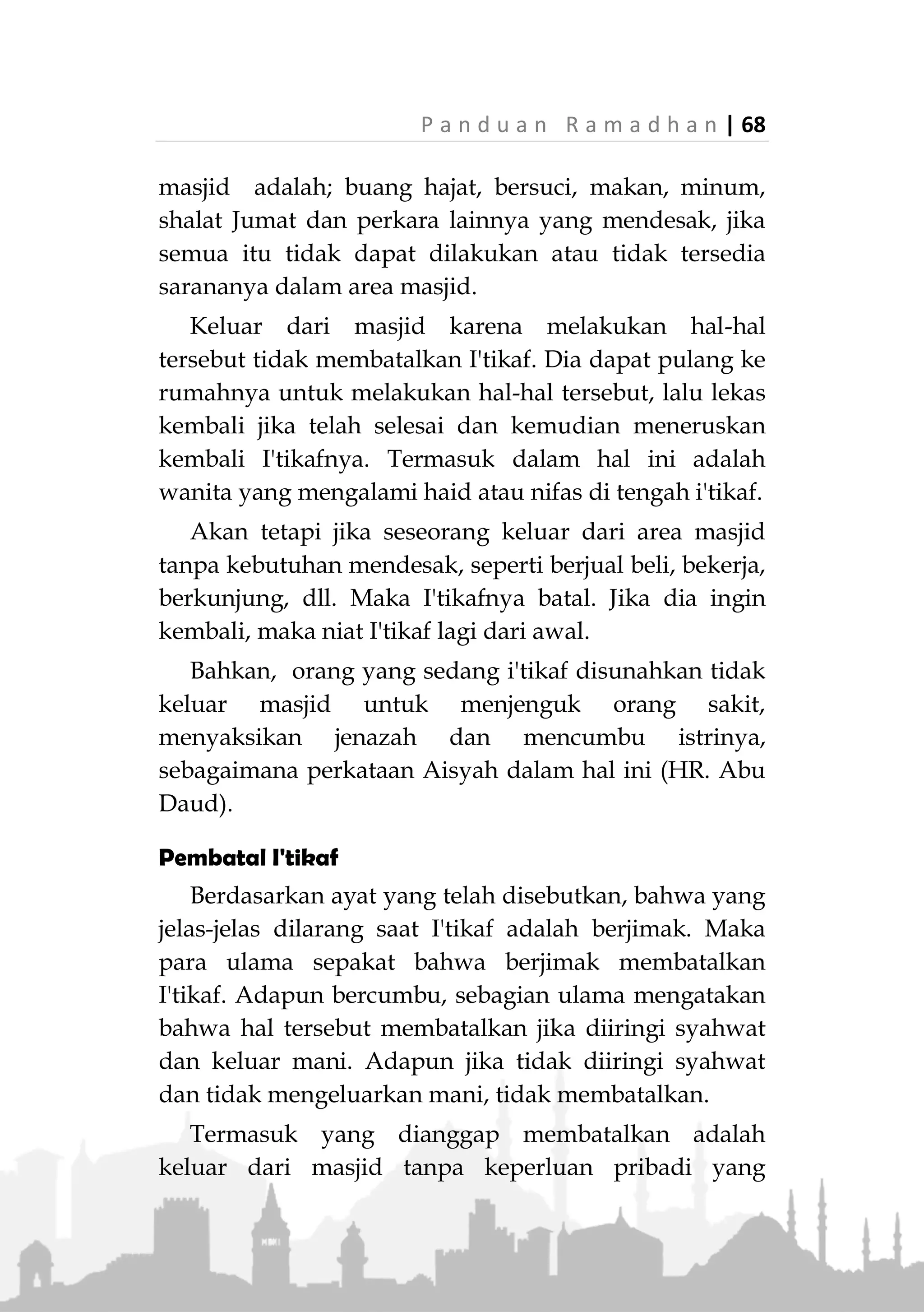 67 | P a n d u a n R a m a d h a n
I'tikaf Bagi Wanita
Wanita dibolehkan melakukan I'tikaf berdasarkan
keumuman ayat. Juga berdasarkan hadits yang telah
disebutkan bahwa istri-istri Rasulullah ‫ﷺ‬ melakukan
I'tikaf. Terdapat juga riwayat bahwa Rasulullah ‫ﷺ‬
mengizinkan Aisyah dan Hafshah untuk melakukan
I'tikaf (HR. Bukhari)
Namun para ulama umumnya memberikan syarat
bagi wanita yang hendak melakukan I'tikaf, yaitu
mereka harus mendapatkan izin dari walinya atau
suaminya bagi yang sudah menikah, tidak
menimbulkan fitnah, ada tempat khusus bagi wanita di
masjid dan tidak sedang dalam haidh dan nifas.
Keluar dari Masjid Saat I'tikaf
Secara umum, orang yang sedang I'tikaf tidak boleh
keluar dari masjid. Kecuali jika ada kebutuhan pribadi
mendesak yang membuatnya harus keluar dari masjid.
Aisyah radhillahu anha berkata,
«ْ‫ن‬ِ‫إ‬َ‫و‬َ‫ان‬َ‫ك‬ُ‫ل‬‫ُو‬‫س‬َ‫ر‬ِ َّ‫هللا‬ J ُ‫ل‬ِ‫خ‬ْ‫د‬ُ‫ي‬َ‫ل‬َّ‫ي‬َ‫ل‬َ‫ع‬ُ‫ه‬َ‫س‬ْ‫أ‬َ‫ر‬َ‫و‬ُ‫ه‬َ‫و‬‫ي‬ِ‫ف‬ِ‫د‬ِ‫ج‬ْ‫س‬َ‫م‬ْ‫ال‬
ُ‫ه‬ُ‫ل‬ِّ‫ج‬َ‫ر‬ُ‫أ‬َ‫ف‬َ‫ان‬َ‫ك‬َ‫و‬َ‫ال‬ْ‫د‬َ‫ي‬ُ‫ل‬ُ‫خ‬َ‫ْت‬‫ي‬َ‫ب‬ْ‫ال‬َّ‫ال‬ِ‫إ‬‫ة‬َ‫اج‬َ‫ح‬ِ‫ل‬‫ا‬َ‫ذ‬ِ‫إ‬َ‫ان‬َ‫ك‬‫ا‬ً‫ف‬ِ‫ك‬َ‫ت‬ْ‫ع‬ُ‫م‬»(‫متفق‬
‫عليه‬)
"Adalah Rasulullah ‫ﷺ‬ menyorongkan kepalanya kepadaku
sedangkan dia berada di dalam masjid, lalu aku menyisir
kepalanya. Beliau tidak masuk rumah kecuali jika ada
kebutuhan jika sedang i'tikaf." (Muttafaq alaih)
Perkara-perkara yang dianggap kebutuhan
mendesak sehingga seorang yang I'tikaf boleh keluar
 