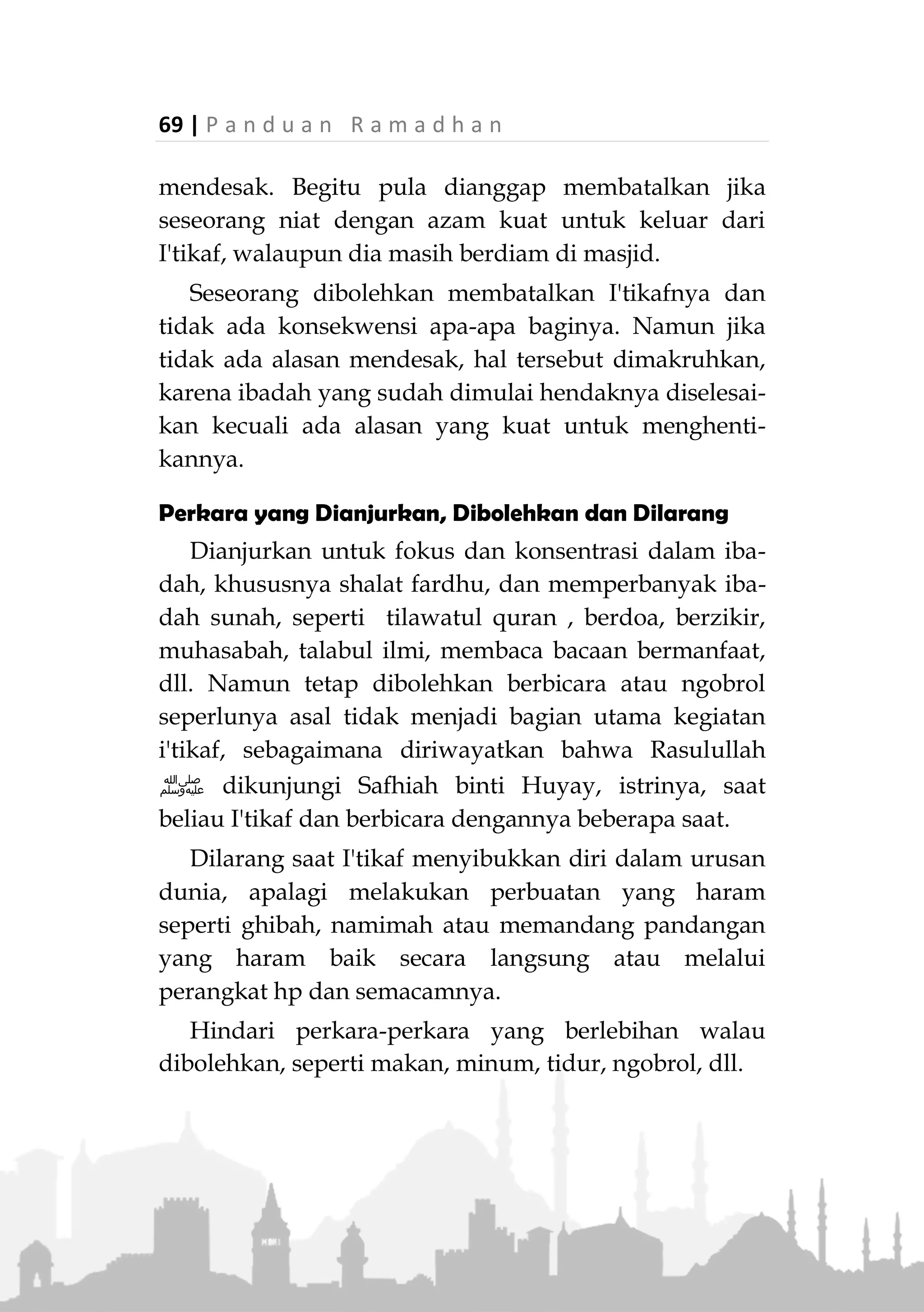 P a n d u a n R a m a d h a n | 68
masjid adalah; buang hajat, bersuci, makan, minum,
shalat Jumat dan perkara lainnya yang mendesak, jika
semua itu tidak dapat dilakukan atau tidak tersedia
sarananya dalam area masjid.
Keluar dari masjid karena melakukan hal-hal
tersebut tidak membatalkan I'tikaf. Dia dapat pulang ke
rumahnya untuk melakukan hal-hal tersebut, lalu lekas
kembali jika telah selesai dan kemudian meneruskan
kembali I'tikafnya. Termasuk dalam hal ini adalah
wanita yang mengalami haid atau nifas di tengah i'tikaf.
Akan tetapi jika seseorang keluar dari area masjid
tanpa kebutuhan mendesak, seperti berjual beli, bekerja,
berkunjung, dll. Maka I'tikafnya batal. Jika dia ingin
kembali, maka niat I'tikaf lagi dari awal.
Bahkan, orang yang sedang i'tikaf disunahkan tidak
keluar masjid untuk menjenguk orang sakit,
menyaksikan jenazah dan mencumbu istrinya,
sebagaimana perkataan Aisyah dalam hal ini (HR. Abu
Daud).
Pembatal I'tikaf
Berdasarkan ayat yang telah disebutkan, bahwa yang
jelas-jelas dilarang saat I'tikaf adalah berjimak. Maka
para ulama sepakat bahwa berjimak membatalkan
I'tikaf. Adapun bercumbu, sebagian ulama mengatakan
bahwa hal tersebut membatalkan jika diiringi syahwat
dan keluar mani. Adapun jika tidak diiringi syahwat
dan tidak mengeluarkan mani, tidak membatalkan.
Termasuk yang dianggap membatalkan adalah
keluar dari masjid tanpa keperluan pribadi yang
 