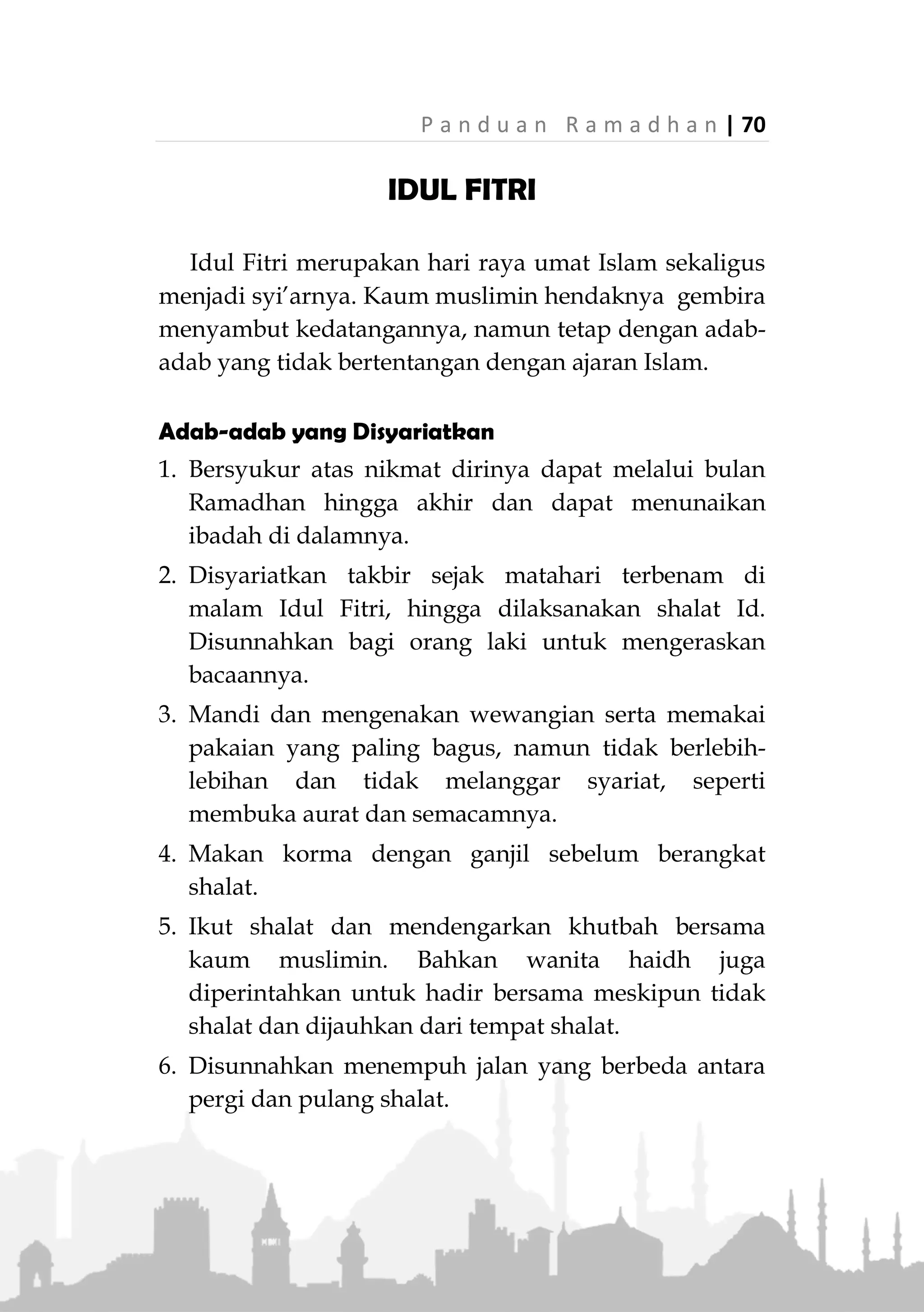 69 | P a n d u a n R a m a d h a n
mendesak. Begitu pula dianggap membatalkan jika
seseorang niat dengan azam kuat untuk keluar dari
I'tikaf, walaupun dia masih berdiam di masjid.
Seseorang dibolehkan membatalkan I'tikafnya dan
tidak ada konsekwensi apa-apa baginya. Namun jika
tidak ada alasan mendesak, hal tersebut dimakruhkan,
karena ibadah yang sudah dimulai hendaknya diselesai-
kan kecuali ada alasan yang kuat untuk menghenti-
kannya.
Perkara yang Dianjurkan, Dibolehkan dan Dilarang
Dianjurkan untuk fokus dan konsentrasi dalam iba-
dah, khususnya shalat fardhu, dan memperbanyak iba-
dah sunah, seperti tilawatul quran , berdoa, berzikir,
muhasabah, talabul ilmi, membaca bacaan bermanfaat,
dll. Namun tetap dibolehkan berbicara atau ngobrol
seperlunya asal tidak menjadi bagian utama kegiatan
i'tikaf, sebagaimana diriwayatkan bahwa Rasulullah
‫ﷺ‬ dikunjungi Safhiah binti Huyay, istrinya, saat
beliau I'tikaf dan berbicara dengannya beberapa saat.
Dilarang saat I'tikaf menyibukkan diri dalam urusan
dunia, apalagi melakukan perbuatan yang haram
seperti ghibah, namimah atau memandang pandangan
yang haram baik secara langsung atau melalui
perangkat hp dan semacamnya.
Hindari perkara-perkara yang berlebihan walau
dibolehkan, seperti makan, minum, tidur, ngobrol, dll.
 
