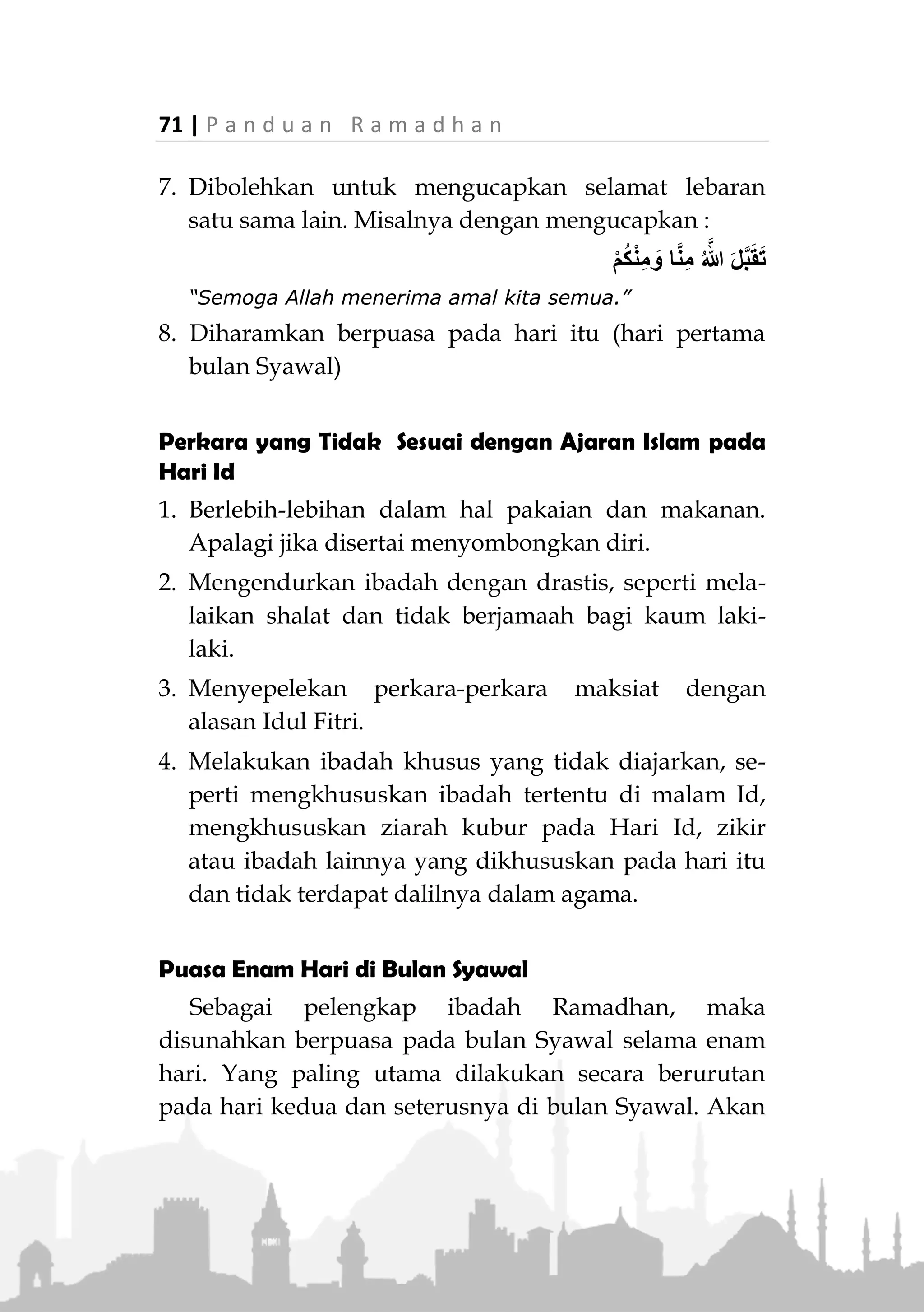 P a n d u a n R a m a d h a n | 70
IDUL FITRI
Idul Fitri merupakan hari raya umat Islam sekaligus
menjadi syi’arnya. Kaum muslimin hendaknya gembira
menyambut kedatangannya, namun tetap dengan adab-
adab yang tidak bertentangan dengan ajaran Islam.
Adab-adab yang Disyariatkan
1. Bersyukur atas nikmat dirinya dapat melalui bulan
Ramadhan hingga akhir dan dapat menunaikan
ibadah di dalamnya.
2. Disyariatkan takbir sejak matahari terbenam di
malam Idul Fitri, hingga dilaksanakan shalat Id.
Disunnahkan bagi orang laki untuk mengeraskan
bacaannya.
3. Mandi dan mengenakan wewangian serta memakai
pakaian yang paling bagus, namun tidak berlebih-
lebihan dan tidak melanggar syariat, seperti
membuka aurat dan semacamnya.
4. Makan korma dengan ganjil sebelum berangkat
shalat.
5. Ikut shalat dan mendengarkan khutbah bersama
kaum muslimin. Bahkan wanita haidh juga
diperintahkan untuk hadir bersama meskipun tidak
shalat dan dijauhkan dari tempat shalat.
6. Disunnahkan menempuh jalan yang berbeda antara
pergi dan pulang shalat.
 