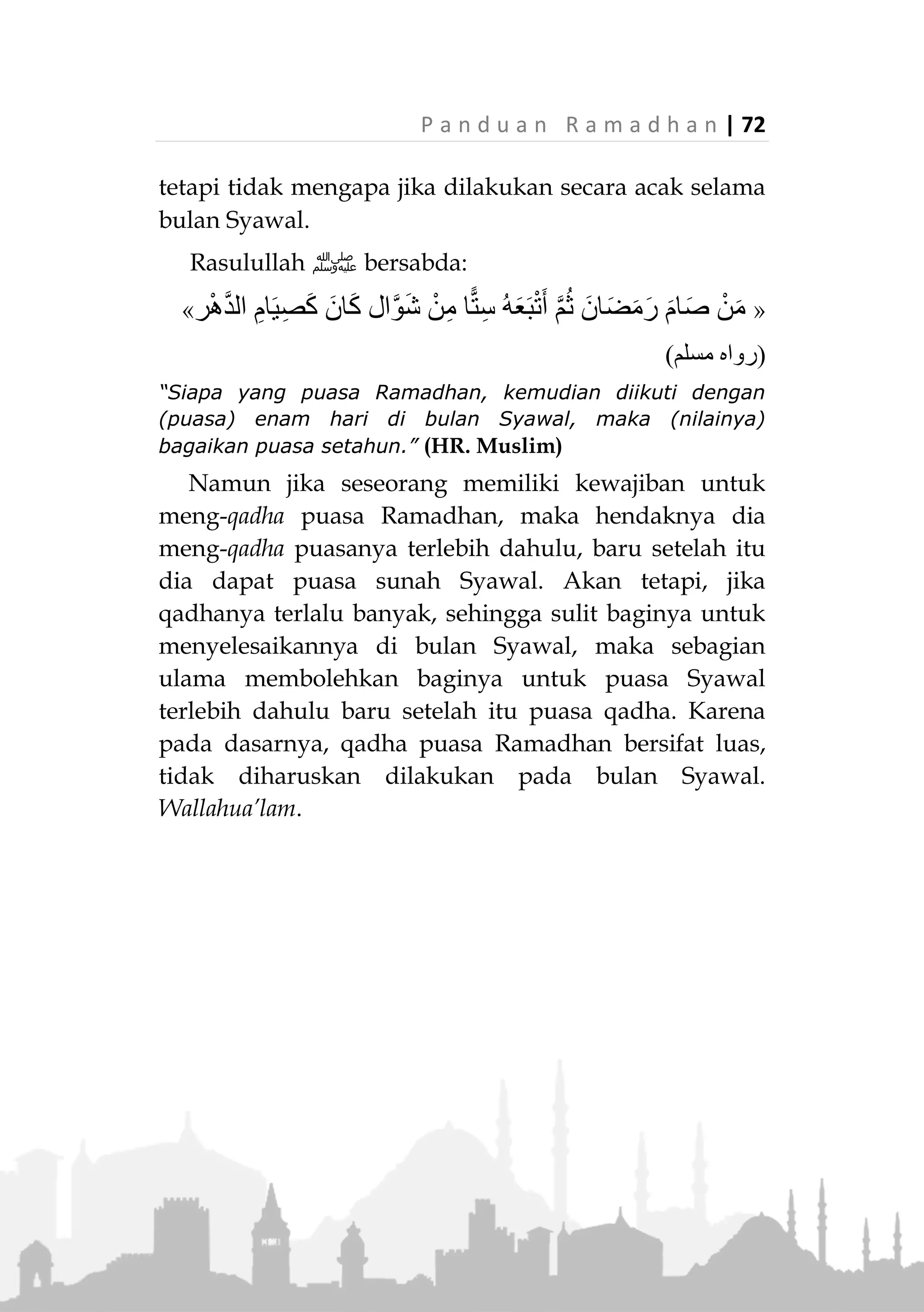 71 | P a n d u a n R a m a d h a n
7. Dibolehkan untuk mengucapkan selamat lebaran
satu sama lain. Misalnya dengan mengucapkan :
َ‫و‬ ‫ا‬َّ‫ن‬ِ‫م‬ ُ َّ‫َّللا‬ َ‫ل‬َّ‫ب‬َ‫ق‬َ‫ت‬ْ‫م‬ُ‫ك‬ْ‫ن‬ِ‫م‬
“Semoga Allah menerima amal kita semua.”
8. Diharamkan berpuasa pada hari itu (hari pertama
bulan Syawal)
Perkara yang Tidak Sesuai dengan Ajaran Islam pada
Hari Id
1. Berlebih-lebihan dalam hal pakaian dan makanan.
Apalagi jika disertai menyombongkan diri.
2. Mengendurkan ibadah dengan drastis, seperti mela-
laikan shalat dan tidak berjamaah bagi kaum laki-
laki.
3. Menyepelekan perkara-perkara maksiat dengan
alasan Idul Fitri.
4. Melakukan ibadah khusus yang tidak diajarkan, se-
perti mengkhususkan ibadah tertentu di malam Id,
mengkhususkan ziarah kubur pada Hari Id, zikir
atau ibadah lainnya yang dikhususkan pada hari itu
dan tidak terdapat dalilnya dalam agama.
Puasa Enam Hari di Bulan Syawal
Sebagai pelengkap ibadah Ramadhan, maka
disunahkan berpuasa pada bulan Syawal selama enam
hari. Yang paling utama dilakukan secara berurutan
pada hari kedua dan seterusnya di bulan Syawal. Akan
 