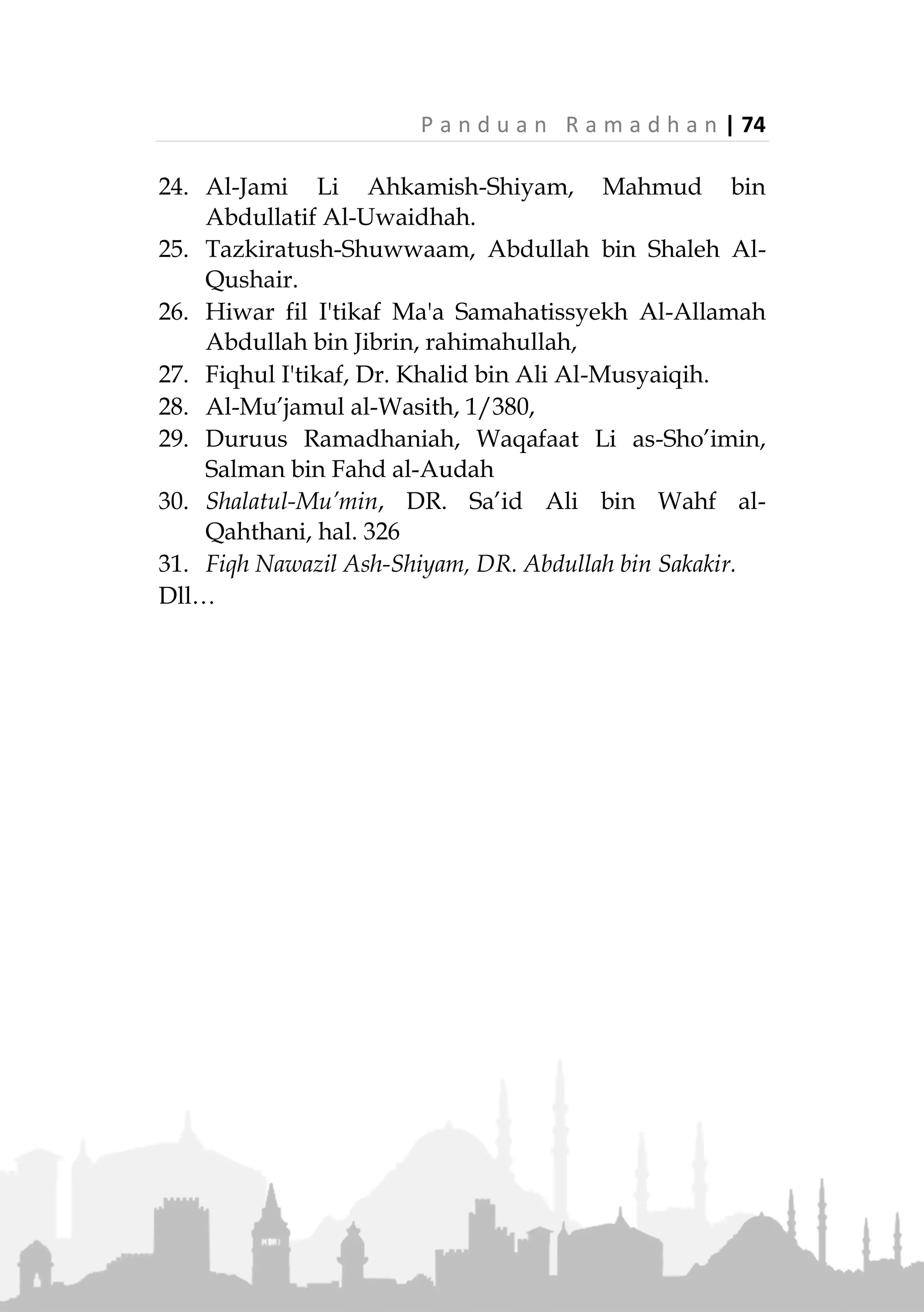 73 | P a n d u a n R a m a d h a n
REFERENSI
1. Tafsir Al-Quranul Azhim, Ibnu Katsir.
2. Shahih Bukhari
3. Shahih Muslim
4. Sunan Abu Daud
5. Sunan Tirmizi
6. Sunan Ibnu Majah
7. Sunan An-Nasai
8. Musnad Ahmad.
9. Fathul Bari, Al-Hafiz Ibnu Hajar Al-Asqalani.
10. Syarah Shahih Muslim, Imam An-Nawawi.
11. Tuhfatul Ahwazi, Syarah Jami Tirmizi, Syekh
Muhammad Abdur-rahman Al-Mubarakfuri.
12. Subulus-Salam Syarah Bulughul Maram, Imam
Ash-Shan'ani.
13. Al-Mughni, Ibnu Qudamah.
14. Al-Majmu, Syarah Muhazab, Imam An-Nawawi.
15. Al-Mausu'ah Al-Fiqhiyah Al-Kuwaitiah, Wazarah
Al-Auqaf Wasy-Syu'uun Al-Islamiyah, Kuwait.
16. Fatawa Al-Lajnah Ad-Daimah, Ar-Ri'asah Al-
Ammah Lil-Buhuts Al-Ilmiah wal Ifta, Arab Saudi.
17. Fiqhus-Sunnah, Sayyid Sabiq.
18. Majmu Fatawa Syaikhul Islam Ibnu Taimiah.
19. Majmu Fatawa Ibn Baz.
20. Majmu Fatawa wa Rasail Ibnu Utsaimin.
21. Al-Mulakhkhas Al-Fiqhi, Syekh Soleh bin Fauzan.
22. Al-Ilmam Bi Syai'in Min Ahkamisshiyam, Syekh
Abdul Aziz Ar-Rajihi.
23. Syarah Bulughul Maram, Syekh 'Athiah bin
Muhammad Salim.
 