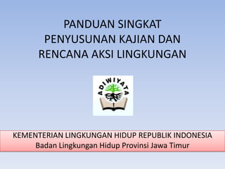 PANDUAN SINGKAT
PENYUSUNAN KAJIAN DAN
RENCANA AKSI LINGKUNGAN

KEMENTERIAN LINGKUNGAN HIDUP REPUBLIK INDONESIA
Badan Lingkungan Hidup Provinsi Jawa Timur

 