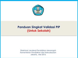 1
Panduan Singkat Validasi PIP
(Untuk Sekolah)
1
Direktorat Jenderal Pendidikan Menengah
Kementerian Pendidikan dan Kebudayaan
Jakarta, Mei 2015
 
