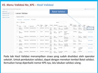 Program Indonesia Pintar [PIP]
#3. Menu Validasi No_KPS C Hasil Validasi
Pada tab Hasil Validasi menampilkan siswa yang sudah divalidasi oleh operator
sekolah. Untuk pembatalan validasi, dapat dengan menekan tombol Batal validasi.
Kemudian harap diperbaiki nomor KPS nya, lalu lakukan validasi ulang.
Batal Validasi
 