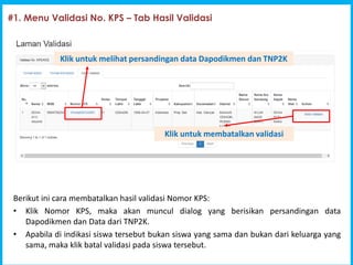 1
Program Indonesia Pintar [PIP]
#1. Menu Validasi No. KPS C Tab Hasil Validasi
Berikut ini cara membatalkan hasil validasi Nomor KPS:
? Klik Nomor KPS, maka akan muncul dialog yang berisikan persandingan data
Dapodikmen dan Data dari TNP2K.
? Apabila di indikasi siswa tersebut bukan siswa yang sama dan bukan dari keluarga yang
sama, maka klik batal validasi pada siswa tersebut.
Klik untuk melihat persandingan data Dapodikmen dan TNP2K
Klik untuk membatalkan validasi
 