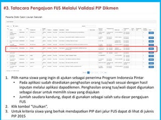 1
Program Indonesia Pintar [PIP]
#3. Tatacara Pengajuan FUS Melalui Validasi PIP Dikmen
1. Pilih nama siswa yang ingin di ajukan sebagai penerima Program Indonesia Pintar
? Pada aplikasi sudah disediakan penghasilan orang tua/wali sesuai dengan hasil
inputan melalui aplikasi dapodikmen. Penghasilan orang tua/wali dapat digunakan
sebagai dasar untuk memilih siswa yang diajukan
? Jumlah saudara kandung, dapat di gunakan sebagai salah satu dasar pengajuan
FUS
2. Klik tombol Usulkan.
3. Untuk kriteria siswa yang berhak mendapatkan PIP dari jalur FUS dapat di lihat di juknis
PIP 2015
 