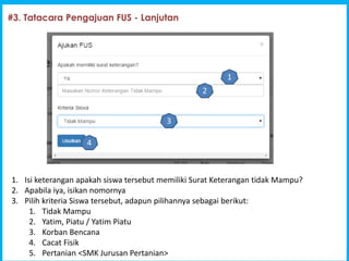 1
#3. Tatacara Pengajuan FUS - Lanjutan
1. Isi keterangan apakah siswa tersebut memiliki Surat Keterangan tidak Mampu?
2. Apabila iya, isikan nomornya
3. Pilih kriteria Siswa tersebut, adapun pilihannya sebagai berikut:
1. Tidak Mampu
2. Yatim, Piatu / Yatim Piatu
3. Korban Bencana
4. Cacat Fisik
5. Pertanian <SMK Jurusan Pertanian>
1
2
3
4
 