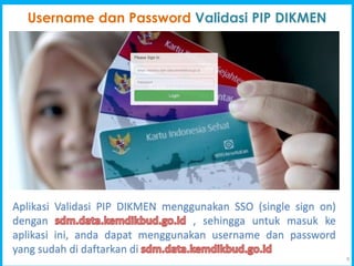 9
Username dan Password Validasi PIP DIKMEN
Aplikasi Validasi PIP DIKMEN menggunakan SSO (single sign on)
dengan , sehingga untuk masuk ke
aplikasi ini, anda dapat menggunakan username dan password
yang sudah di daftarkan di
 