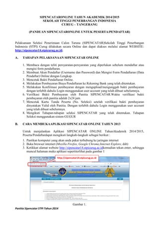 Panitia Sipencatar STPI Tahun 2014
SIPENCATARONLINE TAHUN AKADEMIK 2014/2015
SEKOLAH TINGGI PENERBANGAN INDONESIA
CURUG – TANGERANG
(PANDUAN SIPENCATARONLINE UNTUK PESERTA/PENDAFTAR)
Pelaksanaan Seleksi Penerimaan Calon Taruna (SIPENCATAR)Sekolah Tinggi Penerbangan
Indonesia (STPI) Curug dilakukan secara Online dan dapat diakses melalui alamat WEBSITE:
http://sipencatar14.stpicurug.ac.id.
A. TAHAPAN PELAKSANAAN SIPENCATAR ONLINE
1. Membaca dengan teliti persyaratan-persyaratan yang diperlukan sebelum mendaftar atau
mengisi form pendaftaran.
2. Membuat Akun Pendaftar (Username dan Password) dan Mengisi Form Pendaftaran (Data
Pendaftar) Online dengan Lengkap.
3. Mencetak Bukti Pendaftaran Online.
4. Melakukan Pembayaran Biaya Pendaftaran ke Rekening Bank yang telah ditentukan.
5. Melakukan Konfirmasi pembayaran dengan mengupload/mengunggah bukti pembayaran
dengan terlebih dahulu Login menggunakan user account yang telah dibuat sebelumnya.
6. Verifikasi Bukti Pembayaran oleh Panitia SIPENCATAR.Waktu verifikasi bukti
pembayaran oleh panitia adalah 2x24 jam.
7. Mencetak Kartu Tanda Peserta (No. Seleksi) setelah verifikasi bukti pembayaran
dinyatakan Valid oleh Panitia. Dengan terlebih dahulu Login menggunakan user account
yang telah dibuat sebelumnya.
8. Mengikuti Tahapan-tahapan seleksi SIPENCATAR yang telah ditentukan. Tahapan
Seleksi menggunakan sistem GUGUR
B. CARA MEMBUKAAPLIKASI SIPENCATAR ONLINE TAHUN 2013
Untuk menjalankan Aplikasi SIPENCATAR ONLINE TahunAkademik 2014/2015,
Peserta/Pendaftardapat mengikuti langkah-langkah sebagai berikut :
1. Pastikan komputer yang akan anda pakai terhubung ke jaringan internet
2. Buka browser internet (Mozilla Firefox, Google Chrome,Internet Explore, dsb)
3. Ketikkan alamat website http://sipencatar14.stpicurug.ac.idkemudian tekan enter, sehingga
muncul halaman muka aplikasi sepertiterlihat pada gambar 1
Gambar 1.
http://sipencatar14.stpicurug.ac.id
 