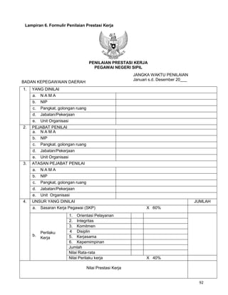 92
Lampiran 6. Formulir Penilaian Prestasi Kerja
PENILAIAN PRESTASI KERJA
PEGAWAI NEGERI SIPIL
JANGKA WAKTU PENILAIAN
BADAN KEPEGAWAIAN DAERAH
Januari s.d. Desember 20___
1. YANG DINILAI
a. N A M A
b. NIP
c. Pangkat, golongan ruang
d. Jabatan/Pekerjaan
e. Unit Organisasi
2. PEJABAT PENILAI
a. N A M A
b. NIP
c. Pangkat, golongan ruang
d. Jabatan/Pekerjaan
e. Unit Organisasi
3. ATASAN PEJABAT PENILAI
a. N A M A
b. NIP
c. Pangkat, golongan ruang
d. Jabatan/Pekerjaan
e. Unit Organisasi
4. UNSUR YANG DINILAI JUMLAH
a. Sasaran Kerja Pegawai (SKP) X 60%
b.
Perilaku
Kerja
1. Orientasi Pelayanan
2. Integritas
3. Komitmen
4 Disiplin
5. Kerjasama
6. Kepemimpinan
Jumlah
Nilai Rata-rata
Nilai Perilaku kerja X 40%
Nilai Prestasi Kerja
 