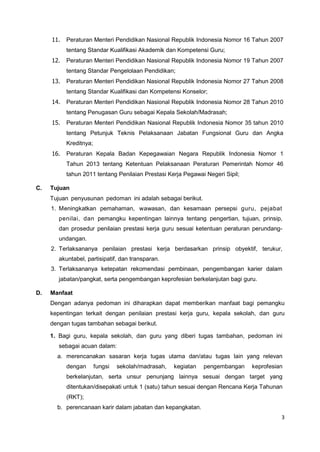 3
11. Peraturan Menteri Pendidikan Nasional Republik Indonesia Nomor 16 Tahun 2007
tentang Standar Kualifikasi Akademik dan Kompetensi Guru;
12. Peraturan Menteri Pendidikan Nasional Republik Indonesia Nomor 19 Tahun 2007
tentang Standar Pengelolaan Pendidikan;
13. Peraturan Menteri Pendidikan Nasional Republik Indonesia Nomor 27 Tahun 2008
tentang Standar Kualifikasi dan Kompetensi Konselor;
14. Peraturan Menteri Pendidikan Nasional Republik Indonesia Nomor 28 Tahun 2010
tentang Penugasan Guru sebagai Kepala Sekolah/Madrasah;
15. Peraturan Menteri Pendidikan Nasional Republik Indonesia Nomor 35 tahun 2010
tentang Petunjuk Teknis Pelaksanaan Jabatan Fungsional Guru dan Angka
Kreditnya;
16. Peraturan Kepala Badan Kepegawaian Negara Republik Indonesia Nomor 1
Tahun 2013 tentang Ketentuan Pelaksanaan Peraturan Pemerintah Nomor 46
tahun 2011 tentang Penilaian Prestasi Kerja Pegawai Negeri Sipil;
C. Tujuan
Tujuan penyusunan pedoman ini adalah sebagai berikut.
1. Meningkatkan pemahaman, wawasan, dan kesamaan persepsi guru, pejabat
penilai, dan pemangku kepentingan lainnya tentang pengertian, tujuan, prinsip,
dan prosedur penilaian prestasi kerja guru sesuai ketentuan peraturan perundang-
undangan.
2. Terlaksananya penilaian prestasi kerja berdasarkan prinsip obyektif, terukur,
akuntabel, partisipatif, dan transparan.
3. Terlaksananya ketepatan rekomendasi pembinaan, pengembangan karier dalam
jabatan/pangkat, serta pengembangan keprofesian berkelanjutan bagi guru.
D. Manfaat
Dengan adanya pedoman ini diharapkan dapat memberikan manfaat bagi pemangku
kepentingan terkait dengan penilaian prestasi kerja guru, kepala sekolah, dan guru
dengan tugas tambahan sebagai berikut.
1. Bagi guru, kepala sekolah, dan guru yang diberi tugas tambahan, pedoman ini
sebagai acuan dalam:
a. merencanakan sasaran kerja tugas utama dan/atau tugas lain yang relevan
dengan fungsi sekolah/madrasah, kegiatan pengembangan keprofesian
berkelanjutan, serta unsur penunjang lainnya sesuai dengan target yang
ditentukan/disepakati untuk 1 (satu) tahun sesuai dengan Rencana Kerja Tahunan
(RKT);
b. perencanaan karir dalam jabatan dan kepangkatan.
 