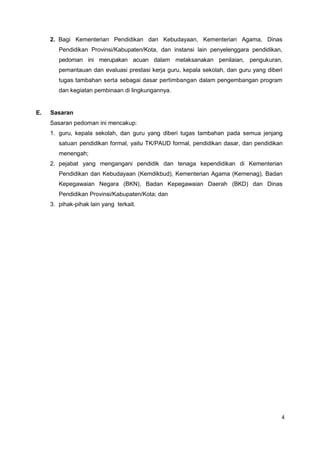 4
2. Bagi Kementerian Pendidikan dan Kebudayaan, Kementerian Agama, Dinas
Pendidikan Provinsi/Kabupaten/Kota, dan instansi lain penyelenggara pendidikan,
pedoman ini merupakan acuan dalam melaksanakan penilaian, pengukuran,
pemantauan dan evaluasi prestasi kerja guru, kepala sekolah, dan guru yang diberi
tugas tambahan serta sebagai dasar pertimbangan dalam pengembangan program
dan kegiatan pembinaan di lingkungannya.
E. Sasaran
Sasaran pedoman ini mencakup:
1. guru, kepala sekolah, dan guru yang diberi tugas tambahan pada semua jenjang
satuan pendidikan formal, yaitu TK/PAUD formal, pendidikan dasar, dan pendidikan
menengah;
2. pejabat yang mengangani pendidik dan tenaga kependidikan di Kementerian
Pendidikan dan Kebudayaan (Kemdikbud), Kementerian Agama (Kemenag), Badan
Kepegawaian Negara (BKN), Badan Kepegawaian Daerah (BKD) dan Dinas
Pendidikan Provinsi/Kabupaten/Kota; dan
3. pihak-pihak lain yang terkait.
 