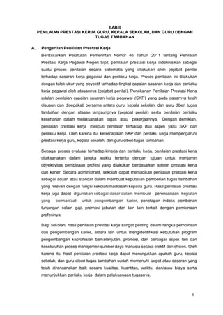 5
BAB II
PENILAIAN PRESTASI KERJA GURU, KEPALA SEKOLAH, DAN GURU DENGAN
TUGAS TAMBAHAN
A. Pengertian Penilaian Prestasi Kerja
Berdasarkan Peraturan Pemerintah Nomor 46 Tahun 2011 tentang Penilaian
Prestasi Kerja Pegawai Negeri Sipil, penilaian prestasi kerja didefinisikan sebagai
suatu proses penilaian secara sistematis yang dilakukan oleh pejabat penilai
terhadap sasaran kerja pegawai dan perilaku kerja. Proses penilaian ini dilakukan
dengan tolok ukur yang obyektif terhadap tingkat capaian sasaran kerja dan perilaku
kerja pegawai oleh atasannya (pejabat penilai). Penekanan Penilaian Prestasi Kerja
adalah penilaian capaian sasaran kerja pegawai (SKP) yang pada dasarnya telah
disusun dan disepakati bersama antara guru, kepala sekolah, dan guru diberi tugas
tambahan dengan atasan langsungnya (pejabat penilai) serta penilaian perilaku
keseharian dalam melaksanakan tugas atau pekerjaannya. Dengan demikian,
penilaian prestasi kerja meliputi penilaian terhadap dua aspek yaitu SKP dan
perilaku kerja. Oleh karena itu, ketercapaian SKP dan perilaku kerja mempengaruhi
prestasi kerja guru, kepala sekolah, dan guru diberi tugas tambahan.
Sebagai proses evaluasi terhadap kinerja dan perilaku kerja, penilaian prestasi kerja
dilaksanakan dalam jangka waktu tertentu dengan tujuan untuk menjamin
obyektivitas pembinaan profesi yang dilakukan berdasarkan sistem prestasi kerja
dan karier. Secara administratif, sekolah dapat menjadikan penilaian prestasi kerja
sebagai acuan atau standar dalam membuat keputusan pemberian tugas tambahan
yang relevan dengan fungsi sekolah/madrasah kepada guru. Hasil penilaian prestasi
kerja juga dapat digunakan sebagai dasar dalam membuat perencanaan kegiatan
yang bermanfaat untuk pengembangan karier, penetapan indeks pemberian
tunjangan selain gaji, promosi jabatan dan lain lain terkait dengan pembinaan
profesinya.
Bagi sekolah, hasil penilaian prestasi kerja sangat penting dalam rangka pembinaan
dan pengembangan karier, antara lain untuk mengidentifikasi kebutuhan program
pengembangan keprofesian berkelanjutan, promosi, dan berbagai aspek lain dari
keseluruhan proses manajemen sumber daya manusia secara efektif dan efisien. Oleh
karena itu, hasil penilaian prestasi kerja dapat menunjukkan apakah guru, kepala
sekolah, dan guru diberi tugas tambahan sudah memenuhi target atau sasaran yang
telah direncanakan baik secara kualitas, kuantitas, waktu, dan/atau biaya serta
menunjukkan perilaku kerja dalam pelaksanaan tugasnya.
 