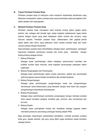 6
B. Tujuan Penilaian Prestasi Kerja
Penilaian prestasi kerja ini bertujuan untuk menjamin obyektivitas pembinaan yang
dilakukan berdasarkan sistem prestasi kerja yang berdampak pada peningkatan karir
dalam jabatan dan kepangkatan.
C. Manfaat Penilaian Prestasi Kerja
Penilaian prestasi kerja merupakan hasil evaluasi kinerja dalam jangka waktu
tertentu dan sebagai alat kendali agar setiap kegiatan pelaksanaan tugas pokok
selaras dengan tujuan yang telah ditetapkan dalam renstra dan rencana kerja
tahunan sekolah. Penilaian prestasi kerja dilaksanakan oleh pejabat penilai
sekali dalam satu tahun yang dilakukan untuk menilai prestasi kerja dari bulan
Januari sampai dengan Desember.
Hasil penilaian prestasi kerja dimanfaatkan sebagai dasar pertimbangan penetapan
keputusan kebijakan pembinaan prestasi dan karier, yang berkaitan dengan
bidang-bidang sebagai berikut.
1. Bidang Pekerjaan
Sebagai dasar pertimbangan dalam kebijakan perencanaan kuantitas dan
kualitas sumber daya manusia, serta kegiatan perancangan pekerjaan dalam
organisasi.
2. Bidang Pengangkatan dan Penempatan
Sebagai dasar pertimbangan dalam proses rekrutmen, seleksi dan penempatan
serta penugasan sesuai dengan kompetensi dan prestasi kerjanya.
3. Bidang Pengembangan
Sebagai dasar pertimbangan pengembangan karier dan pengembangan
kemampuan serta keterampilan yang berkaitan dengan pola karier dan program
pengembangan keprofesian berkelanjutan.
4. Bidang Penghargaan
Sebagai dasar pertimbangan pemberian penghargaan dengan berbasis prestasi
kerja seperti kenaikan pangkat, kenaikan gaji, promosi, atau kompensasi dan
lain-lain.
5. Bidang Disiplin
Sebagai dasar peningkatan kinerja dan kewajiban sebagai pegawai dalam
mematuhi peraturan perundang-undangan tentang disiplin PNS.
Bagi pemangku kepentingan (stakeholder) pendidikan, manfaat penilaian prestasi
kerja guru, kepala sekolah, dan guru yang diberi tugas tambahan dapat diuraikan
sebagai berikut.
 
