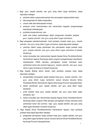 7
1. Bagi guru, kepala sekolah, dan guru yang diberi tugas tambahan, dapat
digunakan sebagai:
a. panduan dalam upaya perencanaan dan pencapaian target prestasi kerja;
b. alat pengendali diri dalam berperilaku;
c. umpan balik atas ketercapaian kinerja;
d. panduan untuk merencanakan dan menentukan kegiatan pengembangan
keprofesian berkelanjutan;
e. portofolio kinerja tahunan; dan
f. salah satu bahan pertimbangan dalam pengusulan kenaikan pangkat
guru, kepala sekolah, dan guru yang diberi tugas tambahan.
2. Bagi pengawas sekolah/madrasah, hasil penilaian prestasi kerja guru, kepala
sekolah, dan guru yang diberi tugas tambahan dapat digunakan sebagai:
a. panduan dalam upaya pembinaan dan pencapaian target prestasi kerja
guru, kepala sekolah, dan guru yang diberi tugas tambahan di bawah
binaannya;
b. bahan konsultasi dan rekomendasi kepada Kepala Dinas Pendidikan/Kantor
Kementerian Agama (Kemenag) dalam program pengembangan keprofesian
berkelanjutan (PKB) dan/atau peningkatan kinerja Individual serta
pembinaan karier dan promosi bagi guru, kepala sekolah, dan guru yang
diberi tugas tambahan di bawah binaannya.
3. Bagi Kepala Bidang teknis terkait, hasil penilaian prestasi kerja dapat
digunakan sebagai:
a. pengendalian pencapaian target prestasi kerja guru, kepala sekolah, dan
guru yang diberi tugas tambahan sesuai rencana tahunan Dinas
Pendidikan/Kantor Kementerian Agama (Kemenag) Provinsi/ kabupaten/kota;
b. bahan pembinaan guru, kepala sekolah, dan guru yang diberi tugas
tambahan;
c. profil prestasi kerja guru, kepala sekolah, dan guru yang diberi tugas
tambahan; dan
d. bahan konsultasi dan rekomendasi kepada Kepala Dinas Pendidikan/Kantor
Kemenag dalam program PKB dan/atau peningkatan kinerja individual serta
pembinaan karier dan promosi bagi guru, kepala sekolah, dan guru yang
diberi tugas tambahan di bawah binaannya.
4. Bagi Kepala Dinas Pendidikan/Kantor Kementerian Agama, hasil penilaian
prestasi kerja dapat digunakan sebagai:
a. pengendali pencapaian target prestasi kerja guru, kepala sekolah, dan guru
yang diberi tugas tambahan sesuai rencana tahunan Dinas Pendidikan/Kantor
Kemenag Provinsi/ kabupaten/kota;
 