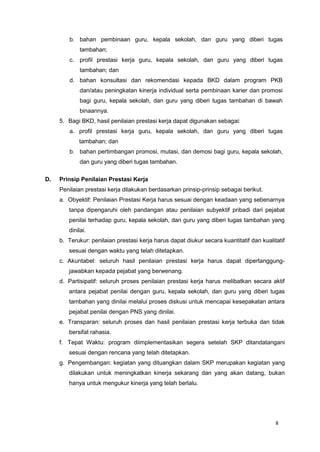 8
b. bahan pembinaan guru, kepala sekolah, dan guru yang diberi tugas
tambahan;
c. profil prestasi kerja guru, kepala sekolah, dan guru yang diberi tugas
tambahan; dan
d. bahan konsultasi dan rekomendasi kepada BKD dalam program PKB
dan/atau peningkatan kinerja individual serta pembinaan karier dan promosi
bagi guru, kepala sekolah, dan guru yang diberi tugas tambahan di bawah
binaannya.
5. Bagi BKD, hasil penilaian prestasi kerja dapat digunakan sebagai:
a. profil prestasi kerja guru, kepala sekolah, dan guru yang diberi tugas
tambahan; dan
b. bahan pertimbangan promosi, mutasi, dan demosi bagi guru, kepala sekolah,
dan guru yang diberi tugas tambahan.
D. Prinsip Penilaian Prestasi Kerja
Penilaian prestasi kerja dilakukan berdasarkan prinsip-prinsip sebagai berikut.
a. Obyektif: Penilaian Prestasi Kerja harus sesuai dengan keadaan yang sebenarnya
tanpa dipengaruhi oleh pandangan atau penilaian subyektif pribadi dari pejabat
penilai terhadap guru, kepala sekolah, dan guru yang diberi tugas tambahan yang
dinilai.
b. Terukur: penilaian prestasi kerja harus dapat diukur secara kuantitatif dan kualitatif
sesuai dengan waktu yang telah ditetapkan.
c. Akuntabel: seluruh hasil penilaian prestasi kerja harus dapat dipertanggung-
jawabkan kepada pejabat yang berwenang.
d. Partisipatif: seluruh proses penilaian prestasi kerja harus melibatkan secara aktif
antara pejabat penilai dengan guru, kepala sekolah, dan guru yang diberi tugas
tambahan yang dinilai melalui proses diskusi untuk mencapai kesepakatan antara
pejabat penilai dengan PNS yang dinilai.
e. Transparan: seluruh proses dan hasil penilaian prestasi kerja terbuka dan tidak
bersifat rahasia.
f. Tepat Waktu: program diimplementasikan segera setelah SKP ditandatangani
sesuai dengan rencana yang telah ditetapkan.
g. Pengembangan: kegiatan yang dituangkan dalam SKP merupakan kegiatan yang
dilakukan untuk meningkatkan kinerja sekarang dan yang akan datang, bukan
hanya untuk mengukur kinerja yang telah berlalu.
 