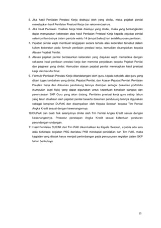 13
5. Jika hasil Penilaian Prestasi Kerja disetujui oleh yang dinilai, maka pejabat penilai
menetapkan hasil Penilaian Prestasi Kerja dan rekomendasinya.
6. Jika hasil Penilaian Prestasi Kerja tidak disetujui yang dinilai, maka yang bersangkutan
dapat menyatakan keberatan atas hasil Penilaian Prestasi Kerja kepada pejabat penilai
selambat-lambatnya dalam periode waktu 14 (empat belas) hari setelah proses penilaian.
7. Pejabat penilai wajib membuat tanggapan secara tertulis atas keberatan tersebut dalam
kolom keberatan pada formulir penilaian prestasi kerja, kemudian disampaikan kepada
Atasan Pejabat Penilai.
8. Atasan pejabat penilai berdasarkan keberatan yang diajukan wajib memeriksa dengan
seksama hasil penilaian prestasi kerja dan meminta penjelasan kepada Pejabat Penilai
dan pegawai yang dinilai. Kemudian atasan pejabat penilai menetapkan hasil prestasi
kerja dan bersifat final.
9. Formulir Penilaian Prestasi Kerja ditandatangani oleh guru, kepala sekolah, dan guru yang
diberi tugas tambahan yang dinilai, Pejabat Penilai, dan Atasan Pejabat Penilai. Penilaian
Prestasi Kerja dan dokumen pendukung lainnya disimpan sebagai dokumen portofolio
(kumpulan bukti fisik) yang dapat digunakan untuk keperluan kenaikan pangkat dan
perencanaan SKP Guru yang akan datang. Penilaian prestasi kerja guru setiap tahun
yang telah disahkan oleh pejabat penilai beserta dokumen pendukung lainnya digunakan
sebagai lampiran DUPAK dan disampaikan oleh Kepala Sekolah kepada Tim Penilai
Angka Kredit sesuai dengan kewenangannya.
10.DUPAK dan bukti fisik selanjutnya dinilai oleh Tim Penilai Angka Kredit sesuai dengan
kewenangannya. Prosedur penetapan Angka Kredit sesuai ketentuan peraturan
perundangan-undangan.
11.Hasil Penilaian DUPAK dari Tim PAK dikembalikan ke Kepala Sekolah, apabila ada satu
atau beberapa kegiatan PKG dan/atau PKB mendapat penolakan dari Tim PAK, maka
kegiatan yang ditolak harus menjadi pertimbangan pada penyusunan kegiatan dalam SKP
tahun berikutnya.
 