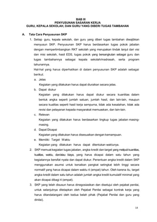14
BAB III
PENYUSUNAN SASARAN KERJA
GURU, KEPALA SEKOLAH, DAN GURU YANG DIBERI TUGAS TAMBAHAN
A. Tata Cara Penyusunan SKP
1. Setiap guru, kepala sekolah, dan guru yang diberi tugas tambahan diwajibkan
menyusun SKP. Penyusunan SKP harus berdasarkan tugas pokok jabatan
dengan mempertimbangkan RKT sekolah yang merupakan tindak lanjut dari visi
dan misi sekolah, hasil EDS, tugas pokok yang bersangkutan sebagai guru dan
tugas tambahannya sebagai kepala sekolah/madrasah, serta program
tahunannya.
Hal-hal yang harus diperhatikan di dalam penyusunan SKP adalah sebagai
berikut.
a. Jelas
Kegiatan yang dilakukan harus dapat diuraikan secara jelas.
b. Dapat diukur
Kegiatan yang dilakukan harus dapat diukur secara kuantitas dalam
bentuk angka seperti jumlah satuan, jumlah hasil, dan lain-lain, maupun
secara kualitas seperti hasil kerja sempurna, tidak ada kesalahan, tidak ada
revisi dan pelayanan kepada masyarakat memuaskan, dan lain-lain.
c. Relevan
Kegiatan yang dilakukan harus berdasarkan lingkup tugas jabatan masing-
masing.
d. Dapat Dicapai
Kegiatan yang dilakukan harus disesuaikan dengan kemampuan.
e. Memiliki Target Waktu
Kegiatan yang dilakukan harus dapat ditentukan waktunya.
2. SKP memuat kegiatan tugas jabatan, angka kredit dan target yang meliputi kuantitas,
kualitas, waktu, dan/atau biaya, yang harus dicapai dalam satu tahun yang
kegiatannya bersifat nyata dan dapat diukur. Penentuan angka kredit dalam SKP
menggunakan asumsi untuk kenaikan pangkat setingkat lebih tinggi secara
normatif yang harus dicapai dalam waktu 4 (empat) tahun. Oleh karena itu, target
angka kredit dalam satu tahun adalah jumlah angka kredit kumulatif minimal yang
akan dicapai dibagi 4 (empat).
3. SKP yang telah disusun harus dinegosiasikan dan disetujui oleh pejabat penilai,
untuk selanjutnya ditetapkan oleh Pejabat Penilai sebagai kontrak kerja yang
harus ditandatangani oleh kedua belah pihak (Pejabat Penilai dan guru yang
dinilai).
 