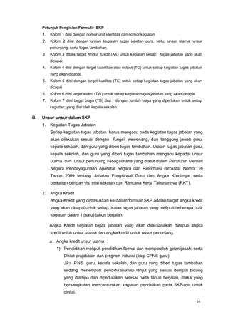 16
Petunjuk Pengisian Formulir SKP
1. Kolom 1 diisi dengan nomor urut identitas dan nomor kegiatan
2. Kolom 2 diisi dengan uraian kegiatan tugas jabatan guru, yaitu: unsur utama, unsur
penunjang, serta tugas tambahan.
3. Kolom 3 ditulis target Angka Kredit (AK) untuk kegiatan setiap tugas jabatan yang akan
dicapai.
4. Kolom 4 diisi dengan target kuantitas atau output (TO) untuk setiap kegiatan tugas jabatan
yang akan dicapai.
5. Kolom 5 diisi dengan target kualitas (TK) untuk setiap kegiatan tugas jabatan yang akan
dicapai
6. Kolom 6 diisi target waktu (TW) untuk setiap kegiatan tugas jabatan yang akan dicapai
7. Kolom 7 diisi target biaya (TB) diisi dengan jumlah biaya yang diperlukan untuk setiap
kegiatan, yang diisi oleh kepala sekolah.
B. Unsur-unsur dalam SKP
1. Kegiatan Tugas Jabatan
Setiap kegiatan tugas jabatan harus mengacu pada kegiatan tugas jabatan yang
akan dilakukan sesuai dengan fungsi, wewenang, dan tanggung jawab guru,
kepala sekolah, dan guru yang diberi tugas tambahan. Uraian tugas jabatan guru,
kepala sekolah, dan guru yang diberi tugas tambahan mengacu kepada unsur
utama dan unsur penunjang sebagaimana yang diatur dalam Peraturan Menteri
Negara Pendayagunaan Aparatur Negara dan Reformasi Birokrasi Nomor 16
Tahun 2009 tentang Jabatan Fungsional Guru dan Angka Kreditnya, serta
berkaitan dengan visi misi sekolah dan Rencana Kerja Tahunannya (RKT).
2. Angka Kredit
Angka Kredit yang dimasukkan ke dalam formulir SKP adalah target angka kredit
yang akan dicapai untuk setiap uraian tugas jabatan yang meliputi beberapa butir
kegiatan dalam 1 (satu) tahun berjalan.
Angka Kredit kegiatan tugas jabatan yang akan dilaksanakan meliputi angka
kredit untuk unsur utama dan angka kredit untuk unsur penunjang.
a. Angka kredit unsur utama:
1) Pendidikan meliputi pendidikan formal dan memperoleh gelar/ijasah; serta
Diklat prajabatan dan program induksi (bagi CPNS guru).
Jika PNS guru, kepala sekolah, dan guru yang diberi tugas tambahan
sedang menempuh pendidikan/studi lanjut yang sesuai dengan bidang
yang diampu dan diperkirakan selesai pada tahun berjalan, maka yang
bersangkutan mencantumkan kegiatan pendidikan pada SKP-nya untuk
dinilai.
 