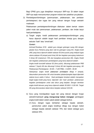 17
Bagi CPNS guru juga diwajibkan menyusun SKP-nya. Di dalam target
SKP-nya wajib mencantumkan program induksi dan pelatihan pra jabatan.
2) Pembelajaran/bimbingan (perencanaan, pelaksanaan, dan penilaian
pembelajaran) dan tugas lain yang relevan dengan fungsi sekolah/
madrasah.
Pelaksanaan pembelajaran/bimbingan dilakukan dalam bentuk sistem
paket mulai dari perencanaan, pelaksanaan, penilaian, dan tindak lanjut
hasil pembelajaran.
a) Target angka kredit pelaksanaan pembelajaran/bimbingan yang
harus dipenuhi adalah target hasil penilaian kinerja guru dengan
sebutan “baik” atau “amat baik”.
Contoh :
Achmad Peristiwa, S.Pd. adalah guru dengan golongan ruang III/b dengan
jabatan Guru Pertama yang akan naik ke golongan ruang III/c. Angka kredit
(AK) yang harus dipenuhi adalah sebesar 50 (lima puluh) yang meliputi tugas
utama sebesar 45 (empat puluh lima) AK dan kegiatan penunjang maksimum
5 (lima) AK (maksimum 10% dari kewajiban pemenuhan AK). Angka Kredit
dari kegiatan pelaksanaan pembelajaran yang harus dipenuhi adalah :
Angka kredit kumulatif sebesar 50 (lima puluh), dikurangi pelaksanaan PKB
sebesar 7 (tujuh) AK dan dikurangi 5 (lima) AK dari kegiatan penunjang. AK
Pelaksanaan Pembelajaran : 50 AK – 7 (AK PKB) – 5 (AKP) : 38 AK
Selanjutnya angka kredit pelaksanaan pembelajaran dibagi 4 (empat),
diasumsikan pemenuhan AK untuk kenaikan jabatan/pangkat dapat diperoleh
selama kurun waktu 4 tahun. Hasil pembagian tersebut adalah merupakan
target angka kredit yang harus diperoleh dari hasil penilaian pelaksanaan
kegiatan pembelajaran untuk satu tahun yang berjalan. Dengan demikian
angka kredit tahunan yang harus dipenuhi adalah 38 AK/4 = 9,50 AK. Target
AK yang direncanakan dalam tahun berjalan sebesar 9,50 AK.
b) Guru yang mendapatkan tugas lain yang relevan dengan fungsi
sekolah/madrasah yang mengurangi beban mengajar pembagian
angka kredit dalam sistem paket adalah sebagai berikut.
(1) Guru dengan tugas tambahan sebagai kepala sekolah,
pemenuhan paket angka kreditnya dibagi dua dengan bobot
sebagai kepala sekolah sebesar 75% dan bobot sebagai guru
sebesar 25%.
 