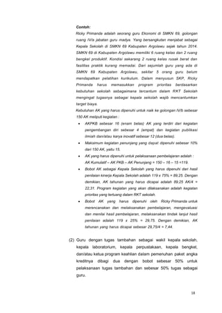 18
Contoh:
Ricky Primanda adalah seorang guru Ekonomi di SMKN 69, golongan
ruang IV/a jabatan guru madya. Yang bersangkutan menjabat sebagai
Kepala Sekolah di SMKN 69 Kabupaten Argolawu sejak tahun 2014.
SMKN 69 di Kabupaten Argolawu memiliki 6 ruang kelas dan 2 ruang
bengkel produktif. Kondisi sekarang 2 ruang kelas rusak berat dan
fasilitas praktik kurang memadai. Dari sejumlah guru yang ada di
SMKN 69 Kabupaten Argolawu, sekitar 5 orang guru belum
mendapatkan pelatihan kurikulum. Dalam menyusun SKP, Ricky
Primanda harus memasukkan program prioritas berdasarkan
kebutuhan sekolah sebagaimana tercantum dalam RKT Sekolah
mengingat tugasnya sebagai kepala sekolah wajib mencantumkan
target biaya.
Kebutuhan AK yang harus dipenuhi untuk naik ke golongan IV/b sebesar
150 AK meliputi kegiatan :
 AKPKB sebesar 16 (enam belas) AK yang terdiri dari kegiatan
pengembangan diri sebesar 4 (empat) dan kegiatan publikasi
ilmiah dan/atau karya inovatif sebesar 12 (dua belas).
 Maksimum kegiatan penunjang yang dapat dipenuhi sebesar 10%
dari 150 AK, yaitu 15.
 AK yang harus dipenuhi untuk pelaksanaan pembelajaran adalah :
AK Kumulatif – AK PKB – AK Penunjang = 150 – 16 – 15 =119.
 Bobot AK sebagai Kepala Sekolah yang harus dipenuhi dari hasil
penilaian kinerja Kepala Sekolah adalah 119 x 75% = 89,25. Dengan
demikian, AK tahunan yang harus dicapai adalah 89,25 AK/4 =
22,31. Program kegiatan yang akan dilaksanakan adalah kegiatan
prioritas yang tertuang dalam RKT sekolah.
 Bobot AK yang harus dipenuhi oleh Ricky Primanda untuk
merencanakan dan melaksanakan pembelajaran, mengevaluasi
dan menilai hasil pembelajaran, melaksanakan tindak lanjut hasil
penilaian adalah 119 x 25% = 29,75. Dengan demikian, AK
tahunan yang harus dicapai sebesar 29,75/4 = 7,44.
(2) Guru dengan tugas tambahan sebagai wakil kepala sekolah,
kepala laboratorium, kepala perpustakaan, kepala bengkel,
dan/atau ketua program keahlian dalam pemenuhan paket angka
kreditnya dibagi dua dengan bobot sebesar 50% untuk
pelaksanaan tugas tambahan dan sebesar 50% tugas sebagai
guru.
 
