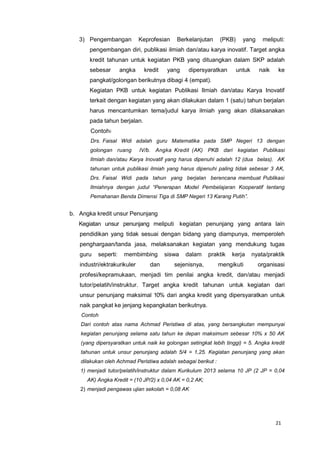 21
3) Pengembangan Keprofesian Berkelanjutan (PKB) yang meliputi:
pengembangan diri, publikasi ilmiah dan/atau karya inovatif. Target angka
kredit tahunan untuk kegiatan PKB yang dituangkan dalam SKP adalah
sebesar angka kredit yang dipersyaratkan untuk naik ke
pangkat/golongan berikutnya dibagi 4 (empat).
Kegiatan PKB untuk kegiatan Publikasi Ilmiah dan/atau Karya Inovatif
terkait dengan kegiatan yang akan dilakukan dalam 1 (satu) tahun berjalan
harus mencantumkan tema/judul karya ilmiah yang akan dilaksanakan
pada tahun berjalan.
Contoh:
Drs. Faisal Widi adalah guru Matematika pada SMP Negeri 13 dengan
golongan ruang IV/b. Angka Kredit (AK) PKB dari kegiatan Publikasi
Ilmiah dan/atau Karya Inovatif yang harus dipenuhi adalah 12 (dua belas). AK
tahunan untuk publikasi ilmiah yang harus dipenuhi paling tidak sebesar 3 AK,
Drs. Faisal Widi pada tahun yang berjalan berencana membuat Publikasi
Ilmiahnya dengan judul “Penerapan Model Pembelajaran Kooperatif tentang
Pemahanan Benda Dimensi Tiga di SMP Negeri 13 Karang Putih”.
b. Angka kredit unsur Penunjang
Kegiatan unsur penunjang meliputi kegiatan penunjang yang antara lain
pendidikan yang tidak sesuai dengan bidang yang diampunya, memperoleh
penghargaan/tanda jasa, melaksanakan kegiatan yang mendukung tugas
guru seperti: membimbing siswa dalam praktik kerja nyata/praktik
industri/ektrakurikuler dan sejenisnya, mengikuti organisasi
profesi/kepramukaan, menjadi tim penilai angka kredit, dan/atau menjadi
tutor/pelatih/instruktur. Target angka kredit tahunan untuk kegiatan dari
unsur penunjang maksimal 10% dari angka kredit yang dipersyaratkan untuk
naik pangkat ke jenjang kepangkatan berikutnya.
Contoh
Dari contoh atas nama Achmad Peristiwa di atas, yang bersangkutan mempunyai
kegiatan penunjang selama satu tahun ke depan maksimum sebesar 10% x 50 AK
(yang dipersyaratkan untuk naik ke golongan setingkat lebih tinggi) = 5. Angka kredit
tahunan untuk unsur penunjang adalah 5/4 = 1,25. Kegiatan penunjang yang akan
dilakukan oleh Achmad Peristiwa adalah sebagai berikut :
1) menjadi tutor/pelatih/instruktur dalam Kurikulum 2013 selama 10 JP (2 JP = 0,04
AK) Angka Kredit = (10 JP/2) x 0,04 AK = 0,2 AK;
2) menjadi pengawas ujian sekolah = 0,08 AK
 