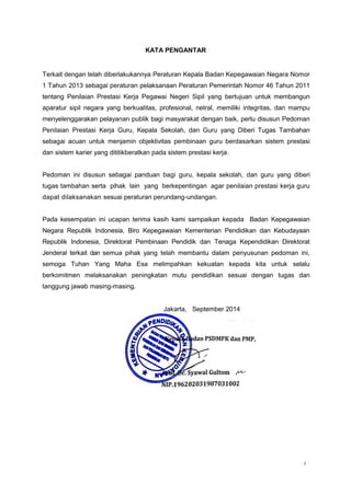 i
KATA PENGANTAR
Terkait dengan telah diberlakukannya Peraturan Kepala Badan Kepegawaian Negara Nomor
1 Tahun 2013 sebagai peraturan pelaksanaan Peraturan Pemerintah Nomor 46 Tahun 2011
tentang Penilaian Prestasi Kerja Pegawai Negeri Sipil yang bertujuan untuk membangun
aparatur sipil negara yang berkualitas, profesional, netral, memiliki integritas, dan mampu
menyelenggarakan pelayanan publik bagi masyarakat dengan baik, perlu disusun Pedoman
Penilaian Prestasi Kerja Guru, Kepala Sekolah, dan Guru yang Diberi Tugas Tambahan
sebagai acuan untuk menjamin objektivitas pembinaan guru berdasarkan sistem prestasi
dan sistem karier yang dititikberatkan pada sistem prestasi kerja.
Pedoman ini disusun sebagai panduan bagi guru, kepala sekolah, dan guru yang diberi
tugas tambahan serta pihak lain yang berkepentingan agar penilaian prestasi kerja guru
dapat dilaksanakan sesuai peraturan perundang-undangan.
Pada kesempatan ini ucapan terima kasih kami sampaikan kepada Badan Kepegawaian
Negara Republik Indonesia, Biro Kepegawaian Kementerian Pendidikan dan Kebudayaan
Republik Indonesia, Direktorat Pembinaan Pendidik dan Tenaga Kependidikan Direktorat
Jenderal terkait dan semua pihak yang telah membantu dalam penyusunan pedoman ini,
semoga Tuhan Yang Maha Esa melimpahkan kekuatan kepada kita untuk selalu
berkomitmen melaksanakan peningkatan mutu pendidikan sesuai dengan tugas dan
tanggung jawab masing-masing.
Jakarta, September 2014
 