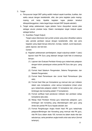 22
3. Target
a. Penyusunan target SKP paling sedikit meliputi aspek kuantitas, kualitas, dan
waktu sesuai dengan karakteristik, sifat, dan jenis kegiatan pada masing-
masing unit kerja. Apabila kegiatan tugas jabatan tersebut
dibiayai/dianggarkan, maka target biaya menjadi SKP (kepala sekolah).
b. Target setiap pelaksanaan tugas jabatan harus diwujudkan secara jelas
sebagai ukuran prestasi kerja. Dalam menetapkan target meliputi aspek
sebagai berikut.
1) Kuantitas (Target Output)
Target output ditentukan dari jumlah produk yang akan dihasilkan selama
satu periode penilaian sesuai dengan karakteristik, sifat, dan jenis
kegiatan yang dapat berupa dokumen, konsep, naskah, surat keputusan,
paket, laporan, dan lain-lain.
Contoh:
a) Kegiatan pelaksanaan pembelajaran, target outputnya adalah 1 (satu)
laporan hasil PK Guru yang dilampiri dengan bukti fisik di antaranya
berupa :
(1) Laporan dan Evaluasi Penilaian Kinerja guru kelas/mata pelajaran
dengan kolom persetujuan antara penilai PK Guru dan guru yang
dinilai;
(2) Format Hasil Sebelum Pengamatan, Selama Pengamatan, dan
Setelah Pengamatan;
(3) Format Hasil Pemantauan dan Jurnal Hasil Pemantauan (jika
ada);
(4) Format Hasil Nilai per Kompetensi yg memuat skor per indikator
dalam satu kompetensi, untuk semua kompetensi (misal untuk
guru kelas/mata pelajaran adalah 14 kompetensi dan untuk guru
bimbingan dan konseling adalah 17 kompetensi);
(5) Format verifikasi hasil penskoran indikator dan penilaian setiap
kompetensi (jika ada);
(6) Rekap Hasil Penilaian Kinerja guru kelas/mata pelajaran, guru
bimbingan dan konseling yang ditandatangani oleh guru yang
dinilai dan penilai PK Guru/ kepala sekolah; dan
(7) Format Penghitungan Angka Kredit Hasil PK guru kelas/mata
pelajaran/Bimbingan dan Konseling yang memuat nilai PK guru,
nilai PK Guru dalam skala 100, konversi ke dalam skala nilai dan
sebutannya, serta perolehan angka kredit untuk satu tahun (format
terlampir).
 
