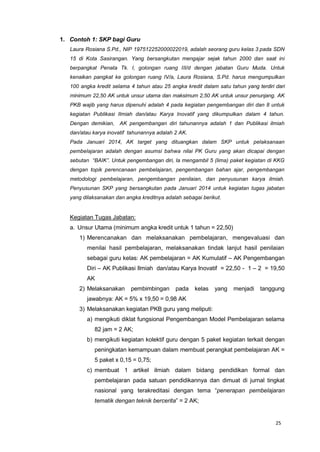 25
1. Contoh 1: SKP bagi Guru
Laura Rosiana S.Pd., NIP 197512252000022019, adalah seorang guru kelas 3 pada SDN
15 di Kota Sasirangan. Yang bersangkutan mengajar sejak tahun 2000 dan saat ini
berpangkat Penata Tk. I, golongan ruang III/d dengan jabatan Guru Muda. Untuk
kenaikan pangkat ke golongan ruang IV/a, Laura Rosiana, S.Pd. harus mengumpulkan
100 angka kredit selama 4 tahun atau 25 angka kredit dalam satu tahun yang terdiri dari
minimum 22,50 AK untuk unsur utama dan maksimum 2,50 AK untuk unsur penunjang. AK
PKB wajib yang harus dipenuhi adalah 4 pada kegiatan pengembangan diri dan 8 untuk
kegiatan Publikasi Ilmiah dan/atau Karya Inovatif yang dikumpulkan dalam 4 tahun.
Dengan demikian, AK pengembangan diri tahunannya adalah 1 dan Publikasi ilmiah
dan/atau karya inovatif tahunannya adalah 2 AK.
Pada Januari 2014, AK target yang dituangkan dalam SKP untuk pelaksanaan
pembelajaran adalah dengan asumsi bahwa nilai PK Guru yang akan dicapai dengan
sebutan “BAIK”. Untuk pengembangan diri, Ia mengambil 5 (lima) paket kegiatan di KKG
dengan topik perencanaan pembelajaran, pengembangan bahan ajar, pengembangan
metodologi pembelajaran, pengembangan penilaian, dan penyusunan karya ilmiah.
Penyusunan SKP yang bersangkutan pada Januari 2014 untuk kegiatan tugas jabatan
yang dilaksanakan dan angka kreditnya adalah sebagai berikut.
Kegiatan Tugas Jabatan:
a. Unsur Utama (minimum angka kredit untuk 1 tahun = 22,50)
1) Merencanakan dan melaksanakan pembelajaran, mengevaluasi dan
menilai hasil pembelajaran, melaksanakan tindak lanjut hasil penilaian
sebagai guru kelas: AK pembelajaran = AK Kumulatif – AK Pengembangan
Diri – AK Publikasi Ilmiah dan/atau Karya Inovatif = 22,50 - 1 – 2 = 19,50
AK
2) Melaksanakan pembimbingan pada kelas yang menjadi tanggung
jawabnya: AK = 5% x 19,50 = 0,98 AK
3) Melaksanakan kegiatan PKB guru yang meliputi:
a) mengikuti diklat fungsional Pengembangan Model Pembelajaran selama
82 jam = 2 AK;
b) mengikuti kegiatan kolektif guru dengan 5 paket kegiatan terkait dengan
peningkatan kemampuan dalam membuat perangkat pembelajaran AK =
5 paket x 0,15 = 0,75;
c) membuat 1 artikel ilmiah dalam bidang pendidikan formal dan
pembelajaran pada satuan pendidikannya dan dimuat di jurnal tingkat
nasional yang terakreditasi dengan tema “penerapan pembelajaran
tematik dengan teknik bercerita” = 2 AK;
 