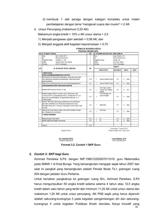 26
d) membuat 1 alat peraga dengan kategori kompleks untuk materi
pembelajaran dengan tema “mengenal cuaca dan musim” = 2 AK.
b. Unsur Penunjang (maksimum 2,25 AK)
Maksimum angka kredit = 10% x AK unsur utama = 2,5
1) Menjadi pengawas ujian sekolah = 0,08 AK; dan
2) Menjadi anggota aktif kegiatan kepramukaan = 0,75
Format 3.2. Contoh 1 SKP Guru
2. Contoh 2: SKP bagi Guru
Achmad Peristiwa S.Pd. dengan NIP.198012252007011019, guru Matematika
pada SMAN 1 di Kota Bunga. Yang bersangkutan mengajar sejak tahun 2007 dan
saat ini pangkat yang bersangkutan adalah Penata Muda Tk.I, golongan ruang
III/b dengan jabatan Guru Pertama.
Untuk kenaikan pangkatnya ke golongan ruang III/c, Achmad Peristiwa, S.Pd
harus mengumpulkan 50 angka kredit selama selama 4 tahun atau 12,5 angka
kredit dalam satu tahun yang terdiri dari minimum 11,25 AK untuk unsur utama dan
maksimum 1,25 AK untuk unsur penunjang. AK PKB wajib yang harus dipenuhi
adalah sekurang-kurangnya 3 pada kegiatan pengembangan diri dan sekurang-
kurangnya 4 untuk kegiatan Publikasi Ilmiah dan/atau Karya Inovatif yang
 