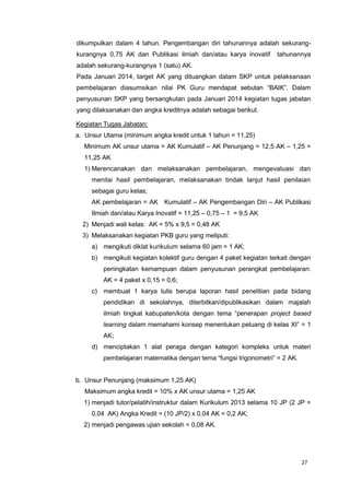 27
dikumpulkan dalam 4 tahun. Pengembangan diri tahunannya adalah sekurang-
kurangnya 0,75 AK dan Publikasi ilmiah dan/atau karya inovatif tahunannya
adalah sekurang-kurangnya 1 (satu) AK.
Pada Januari 2014, target AK yang dituangkan dalam SKP untuk pelaksanaan
pembelajaran diasumsikan nilai PK Guru mendapat sebutan “BAIK”. Dalam
penyusunan SKP yang bersangkutan pada Januari 2014 kegiatan tugas jabatan
yang dilaksanakan dan angka kreditnya adalah sebagai berikut.
Kegiatan Tugas Jabatan:
a. Unsur Utama (minimum angka kredit untuk 1 tahun = 11,25)
Minimum AK unsur utama = AK Kumulatif – AK Penunjang = 12,5 AK – 1,25 =
11,25 AK
1) Merencanakan dan melaksanakan pembelajaran, mengevaluasi dan
menilai hasil pembelajaran, melaksanakan tindak lanjut hasil penilaian
sebagai guru kelas;
AK pembelajaran = AK Kumulatif – AK Pengembangan Diri – AK Publikasi
Ilmiah dan/atau Karya Inovatif = 11,25 – 0,75 – 1 = 9,5 AK
2) Menjadi wali kelas: AK = 5% x 9,5 = 0,48 AK
3) Melaksanakan kegiatan PKB guru yang meliputi:
a) mengikuti diklat kurikulum selama 60 jam = 1 AK;
b) mengikuti kegiatan kolektif guru dengan 4 paket kegiatan terkait dengan
peningkatan kemampuan dalam penyusunan perangkat pembelajaran:
AK = 4 paket x 0,15 = 0,6;
c) membuat 1 karya tulis berupa laporan hasil penelitian pada bidang
pendidikan di sekolahnya, diterbitkan/dipublikasikan dalam majalah
ilmiah tingkat kabupaten/kota dengan tema “penerapan project based
learning dalam memahami konsep menentukan peluang di kelas XI” = 1
AK;
d) menciptakan 1 alat peraga dengan kategori kompleks untuk materi
pembelajaran matematika dengan tema “fungsi trigonometri” = 2 AK.
b. Unsur Penunjang (maksimum 1,25 AK)
Maksimum angka kredit = 10% x AK unsur utama = 1,25 AK
1) menjadi tutor/pelatih/instruktur dalam Kurikulum 2013 selama 10 JP (2 JP =
0,04 AK) Angka Kredit = (10 JP/2) x 0,04 AK = 0,2 AK;
2) menjadi pengawas ujian sekolah = 0,08 AK.
 