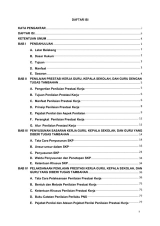 ii
DAFTAR ISI
KATA PENGANTAR................................................................................................................................ i
DAFTAR ISI...............................................................................................................................................ii
KETENTUAN UMUM .............................................................................................................................. 4
BAB I PENDAHULUAN ..................................................................................................................... 1
A. Latar Belakang................................................................................................................. 1
B. Dasar Hukum.................................................................................................................... 2
C. Tujuan ................................................................................................................................ 3
D. Manfaat .............................................................................................................................. 3
E. Sasaran.............................................................................................................................. 4
BAB II PENILAIAN PRESTASI KERJA GURU, KEPALA SEKOLAH, DAN GURU DENGAN
TUGAS TAMBAHAN.............................................................................................................. 5
A. Pengertian Penilaian Prestasi Kerja........................................................................... 5
B. Tujuan Penilaian Prestasi Kerja.................................................................................. 6
C. Manfaat Penilaian Prestasi Kerja................................................................................ 6
D. Prinsip Penilaian Prestasi Kerja.................................................................................. 8
E. Pejabat Penilai dan Aspek Penilaian ......................................................................... 9
F. Perangkat Penilaian Prestasi Kerja......................................................................... 11
G. Alur Penilaian Prestasi Kerja.................................................................................... 11
BAB III PENYUSUNAN SASARAN KERJA GURU, KEPALA SEKOLAH, DAN GURU YANG
DIBERI TUGAS TAMBAHAN ............................................................................................. 14
A. Tata Cara Penyusunan SKP ....................................................................................... 14
B. Unsur-unsur dalam SKP.............................................................................................. 16
C. Penyusunan SKP .......................................................................................................... 24
D. Waktu Penyusunan dan Penetapan SKP................................................................ 34
E. Ketentuan Khusus SKP............................................................................................... 34
BAB IV PELAKSANAAN PENILAIAN PRESTASI KERJA GURU, KEPALA SEKOLAH, DAN
GURU YANG DIBERI TUGAS TAMBAHAN.................................................................... 36
A. Tata Cara Pelaksanaan Penilaian Prestasi Kerja.................................................. 36
B. Bentuk dan Metode Penilaian Prestasi Kerja ........................................................ 75
C. Ketentuan Khusus Penilaian Prestasi Kerja.......................................................... 75
D. Buku Catatan Penilaian Perilaku PNS ..................................................................... 77
E. Pejabat Penilai dan Atasan Pejabat Penilai Penilaian Prestasi Kerja ............. 77
 