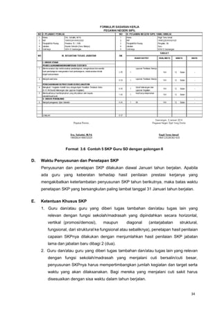34
Format 3.6 Contoh 5 SKP Guru SD dengan golongan II
D. Waktu Penyusunan dan Penetapan SKP
Penyusunan dan penetapan SKP dilakukan diawal Januari tahun berjalan. Apabila
ada guru yang keberatan terhadap hasil penilaian prestasi kerjanya yang
mengakibatkan keterlambatan penyusunan SKP tahun berikutnya, maka batas waktu
penetapan SKP yang bersangkutan paling lambat tanggal 31 Januari tahun berjalan.
E. Ketentuan Khusus SKP
1. Guru dan/atau guru yang diberi tugas tambahan dan/atau tugas lain yang
relevan dengan fungsi sekolah/madrasah yang dipindahkan secara horizontal,
vertikal (promosi/demosi), maupun diagonal (antarjabatan struktural,
fungsional, dari struktural ke fungsional atau sebaliknya), penetapan hasil penilaian
capaian SKPnya dilakukan dengan menjumlahkan hasil penilaian SKP jabatan
lama dan jabatan baru dibagi 2 (dua).
2. Guru dan/atau guru yang diberi tugas tambahan dan/atau tugas lain yang relevan
dengan fungsi sekolah/madrasah yang menjalani cuti bersalin/cuti besar,
penyusunan SKPnya harus mempertimbangkan jumlah kegiatan dan target serta
waktu yang akan dilaksanakan. Bagi mereka yang menjalani cuti sakit harus
disesuaikan dengan sisa waktu dalam tahun berjalan.
 