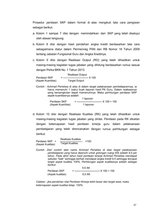 37
Prosedur penilaian SKP dalam format di atas mengikuti tata cara pengisian
sebagai berikut.
a. Kolom 1 sampai 7 diisi dengan memindahkan dari SKP yang telah disetujui
oleh atasan langsung.
b. Kolom 8 diisi dengan hasil perolehan angka kredit berdasarkan tata cara
sebagaimana diatur dalam Permenneg PAN dan RB Nomor 16 Tahun 2009
tentang Jabatan Fungsional Guru dan Angka Kreditnya.
c. Kolom 9 diisi dengan Realisasi Output (RO) yang telah dihasilkan untuk
masing-masing kegiatan tugas jabatan yang dihitung berdasarkan rumus sesuai
dengan Perka BKN No. 1 Tahun 2013.
Realisasi Output
Penilaian SKP = ----------------------------- X 100
(Aspek Kuantitas) Target Output
Contoh : Achmad Peristiwa di atas di dalam target pelaksanaan pembelajarannya, ia
harus memenuhi 1 (satu) buah laporan hasil PK Guru. Dalam realisasinya
yang bersangkutan dapat memenuhinya. Maka perhitungan penilaian SKP
aspek kuantitasnya adalah:
1 laporan
Penilaian SKP = ----------------------------- X 100 = 100
(Aspek Kuantitas) 1 laporan
d. Kolom 10 diisi dengan Realisasi Kualitas (RK) yang telah dihasilkan untuk
masing-masing kegiatan tugas jabatan yang dinilai. Penilaian pada RK dikaitan
dengan ketercapaian hasil penilaian kinerja guru dalam pelaksanaan
pembelajaran yang telah direncanakan dengan rumus perhitungan sebagai
berikut.
Penilaian SKP =
(Aspek Kualitas)
Realisasi Kualitas
Target Kualitas
×100
Contoh :Dari contoh atas nama Achmad Peristiwa di atas target pelaksanaan
pembelajaran yang harus dipenuhi untuk golongan ruang III/b adalah 9,5 per
tahun. Pada akhir tahun hasil penilaian kinerja Achmad Peristiwa mendapat
sebutan “baik” sehingga berhak mendapat angka kredit 9,5 sehingga tercapai
target aspek kualitas 100%. Perhitungan aspek kualitasnya adalah sebagai
berikut.
9,5 AK
Penilaian SKP = ----------------------------- X 100 = 100
(Aspek kualitas) 9,5 AK
Catatan : jika perolehan nilai Penilaian Kinerja lebih besar dari target awal, maka
ketercapaian aspek kualitas tetap 100%
 