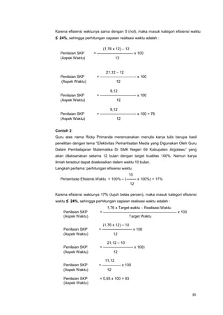 39
Karena efisiensi waktunya sama dengan 0 (nol), maka masuk kategori efisiensi waktu
≤ 24%, sehingga perhitungan capaian realisasi waktu adalah :
(1,76 x 12) – 12
Penilaian SKP = ----------------------------- x 100
(Aspek Waktu) 12
21,12 – 12
Penilaian SKP = ----------------------------- x 100
(Aspek Waktu) 12
9,12
Penilaian SKP = ----------------------------- x 100
(Aspek Waktu) 12
9,12
Penilaian SKP = ----------------------------- x 100 = 76
(Aspek Waktu) 12
Contoh 2:
Guru atas nama Ricky Primanda merencanakan menulis karya tulis berupa hasil
penelitian dengan tema “Efektivitas Pemanfaatan Media yang Digunakan Oleh Guru
Dalam Pembelajaran Matematika Di SMK Negeri 69 Kabupaten Argolawu” yang
akan dilaksanakan selama 12 bulan dengan target kualitas 100%. Namun karya
ilmiah tersebut dapat diselesaikan dalam waktu 10 bulan.
Langkah pertama: perhitungan efisiensi waktu
10
Persentase Efisiensi Waktu = 100% – (-------- x 100%) = 17%
12
Karena efisiensi waktunya 17% (tujuh belas persen), maka masuk kategori efisiensi
waktu ≤ 24%, sehingga perhitungan capaian realisasi waktu adalah :
1,76 x Target waktu – Realisasi Waktu
Penilaian SKP = ----------------------------------------------------------- x 100
(Aspek Waktu) Target Waktu
(1,76 x 12) – 10
Penilaian SKP = ------------------------ x 100
(Aspek Waktu) 12
21,12 – 10
Penilaian SKP = ------------------------ x 100)
(Aspek Waktu) 12
11,12
Penilaian SKP = --------------- x 100
(Aspek Waktu) 12
Penilaian SKP = 0,93 x 100 = 93
(Aspek Waktu)
 