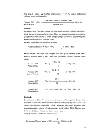 40
 Jika aspek waktu yg tingkat efisiensinya > 24 % maka perhitungan
realisasi aspek waktu adalah:
(1,76 x Target Waktu) – Realisasi Waktu
Penilaian SKP = 76 - {(-------------------------------------------------------- x 100) -100}
(Aspek Waktu) Target Waktu
Contoh 1:
Guru atas nama Achmad Peristiwa merencanakan mengikuti kegiatan kolektif guru
terkait dengan peningkatan kemampuan dalam penyusunan perangkat pembelajaran
yang direncanakan selama 12 bulan. Sampai dengan akhir tahun berjalan kegiatan
kolektif guru hanya diikuti selama 6 bulan.
Langkah pertama perhitungan efisiensi waktu
6
Persentase Efisiensi Waktu = 100% – (------------ x 100%) = 50%
12
Karena efisiensi waktunya sama dengan 50% (lima puluh persen), maka masuk
kategori efisiensi waktu > 24%, sehingga perhitungan capaian realisasi waktu
adalah:
(1,76 x 12) – 6
Penilaian SKP = 76 - {(----------------------------- x 100) -100}
(Aspek Waktu) 12
21,12 – 6
Penilaian SKP = 76 - {(----------------------------- x 100) -100}
(Aspek Waktu) 12
15,12
Penilaian SKP = 76 - {(----------------------------- x 100) -100}
(Aspek Waktu) 12
Penilaian SKP = 76 - {(1,26 x 100) -100} = 76 – (126 – 100) = 50
(Aspek Waktu)
Contoh 2:
Guru atas nama Ricky Primanda merencanakan menulis karya tulis berupa hasil
penelitian dengan tema “Efektivitas Pemanfaatan Media yang Digunakan Oleh Guru
Dalam Pembelajaran Matematika Di SMK Negeri 69 Kabupaten Argolawu” yang
akan dilaksanakan selama 12 bulan dengan target kualitas 100%. Namun karya
ilmiah tersebut dapat diselesaikan dalam waktu 8 bulan.
Langkah pertama: perhitungan efisiensi waktu
8
Persentase Efisiensi Waktu = 100% – (-------- x 100%) = 33,3%
12
 
