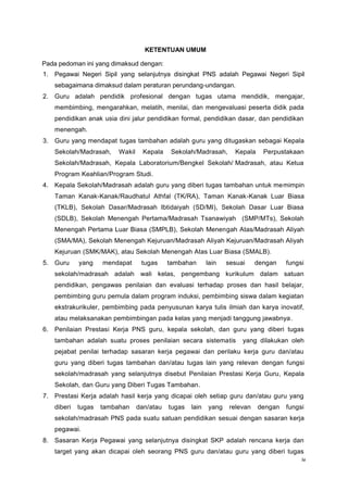 iv
KETENTUAN UMUM
Pada pedoman ini yang dimaksud dengan:
1. Pegawai Negeri Sipil yang selanjutnya disingkat PNS adalah Pegawai Negeri Sipil
sebagaimana dimaksud dalam peraturan perundang-undangan.
2. Guru adalah pendidik profesional dengan tugas utama mendidik, mengajar,
membimbing, mengarahkan, melatih, menilai, dan mengevaluasi peserta didik pada
pendidikan anak usia dini jalur pendidikan formal, pendidikan dasar, dan pendidikan
menengah.
3. Guru yang mendapat tugas tambahan adalah guru yang ditugaskan sebagai Kepala
Sekolah/Madrasah, Wakil Kepala Sekolah/Madrasah, Kepala Perpustakaan
Sekolah/Madrasah, Kepala Laboratorium/Bengkel Sekolah/ Madrasah, atau Ketua
Program Keahlian/Program Studi.
4. Kepala Sekolah/Madrasah adalah guru yang diberi tugas tambahan untuk memimpin
Taman Kanak-Kanak/Raudhatul Athfal (TK/RA), Taman Kanak-Kanak Luar Biasa
(TKLB), Sekolah Dasar/Madrasah Ibtidaiyah (SD/MI), Sekolah Dasar Luar Biasa
(SDLB), Sekolah Menengah Pertama/Madrasah Tsanawiyah (SMP/MTs), Sekolah
Menengah Pertama Luar Biasa (SMPLB), Sekolah Menengah Atas/Madrasah Aliyah
(SMA/MA), Sekolah Menengah Kejuruan/Madrasah Aliyah Kejuruan/Madrasah Aliyah
Kejuruan (SMK/MAK), atau Sekolah Menengah Atas Luar Biasa (SMALB).
5. Guru yang mendapat tugas tambahan lain sesuai dengan fungsi
sekolah/madrasah adalah wali kelas, pengembang kurikulum dalam satuan
pendidikan, pengawas penilaian dan evaluasi terhadap proses dan hasil belajar,
pembimbing guru pemula dalam program induksi, pembimbing siswa dalam kegiatan
ekstrakurikuler, pembimbing pada penyusunan karya tulis ilmiah dan karya inovatif,
atau melaksanakan pembimbingan pada kelas yang menjadi tanggung jawabnya.
6. Penilaian Prestasi Kerja PNS guru, kepala sekolah, dan guru yang diberi tugas
tambahan adalah suatu proses penilaian secara sistematis yang dilakukan oleh
pejabat penilai terhadap sasaran kerja pegawai dan perilaku kerja guru dan/atau
guru yang diberi tugas tambahan dan/atau tugas lain yang relevan dengan fungsi
sekolah/madrasah yang selanjutnya disebut Penilaian Prestasi Kerja Guru, Kepala
Sekolah, dan Guru yang Diberi Tugas Tambahan.
7. Prestasi Kerja adalah hasil kerja yang dicapai oleh setiap guru dan/atau guru yang
diberi tugas tambahan dan/atau tugas lain yang relevan dengan fungsi
sekolah/madrasah PNS pada suatu satuan pendidikan sesuai dengan sasaran kerja
pegawai.
8. Sasaran Kerja Pegawai yang selanjutnya disingkat SKP adalah rencana kerja dan
target yang akan dicapai oleh seorang PNS guru dan/atau guru yang diberi tugas
 