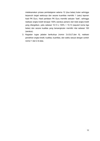 52
melaksanakan proses pembelajaran selama 12 (dua belas) bulan sehingga
terpenuhi target waktunya dan secara kuantitas memiliki 1 (satu) laporan
hasil PK Guru. Hasil penilaian PK Guru memiliki sebutan “baik”, sehingga
realisasi angka kredit tercapai 100% (seratus persen) dari total angka kredit
yang ditargetkan, yaitu sebesar 10,13 x 100% = 10,13 (sepuluh koma tiga
belas) dan secara kualitas yang bersangkutan memiliki nilai sebesar 100
(seratus).
3. Kegiatan tugas jabatan berikutnya (nomor 3,4,5,6,7,dan 8), realisasi
perolehan angka kredit, kualitas, kuantitas, dan waktu sesuai dengan contoh
nomor 1 dan 2 di atas.
 