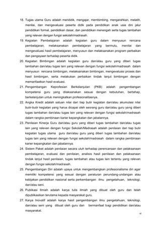 vi
18. Tugas utama Guru adalah mendidik, mengajar, membimbing, mengarahkan, melatih,
menilai, dan mengevaluasi peserta didik pada pendidikan anak usia dini jalur
pendidikan formal, pendidikan dasar, dan pendidikan menengah serta tugas tambahan
yang relevan dengan fungsi sekolah/madrasah.
19. Kegiatan Pembelajaran adalah kegiatan guru dalam menyusun rencana
pembelajaran, melaksanakan pembelajaran yang bermutu, menilai dan
mengevaluasi hasil pembelajaran, menyusun dan melaksanakan program perbaikan
dan pengayaan terhadap peserta didik.
20. Kegiatan Bimbingan adalah kegiatan guru dan/atau guru yang diberi tugas
tambahan dan/atau tugas lain yang relevan dengan fungsi sekolah/madrasah dalam
menyusun rencana bimbingan, melaksanakan bimbingan, mengevaluasi proses dan
hasil bimbingan, serta melakukan perbaikan tindak lanjut bimbingan dengan
memanfaatkan hasil evaluasi.
21. Pengembangan Keprofesian Berkelanjutan (PKB) adalah pengembangan
kompetensi guru yang dilaksanakan sesuai dengan kebutuhan, bertahap,
berkelanjutan untuk meningkatkan profesionalitasnya.
22. Angka Kredit adalah satuan nilai dari tiap butir kegiatan dan/atau akumulasi nilai
butir-butir kegiatan yang harus dicapai oleh seorang guru dan/atau guru yang diberi
tugas tambahan dan/atau tugas lain yang relevan dengan fungsi sekolah/madrasah
dalam rangka pembinaan karier kepangkatan dan jabatannya.
23. Penilaian Kinerja Guru dan/atau guru yang diberi tugas tambahan dan/atau tugas
lain yang relevan dengan fungsi Sekolah/Madrasah adalah penilaian dari tiap butir
kegiatan tugas utama guru dan/atau guru yang diberi tugas tambahan dan/atau
tugas lain yang relevan dengan fungsi sekolah/madrasah dalam rangka pembinaan
karier kepangkatan dan jabatannya.
24. Sistem Paket adalah penilaian secara utuh terhadap perencanaan dan pelaksanaan
pembelajaran, evaluasi dan penilaian, analisis hasil penilaian dan pelaksanaan
tindak lanjut hasil penilaian, tugas tambahan atau tugas lain tertentu yang relevan
dengan fungsi sekolah/madrasah.
25. Pengembangan Diri adalah upaya untuk mengembangkan profesionalisme diri agar
memiliki kompetensi yang sesuai dengan peraturan perundang-undangan atau
kebijakan pendidikan nasional serta perkembangan ilmu pengetahuan, teknologi,
dan/atau seni.
26. Publikasi Ilmiah adalah karya tulis ilmiah yang dibuat oleh guru dan telah
dipublikasikan terutama kepada masyarakat guru.
27. Karya Inovatif adalah karya hasil pengembangan ilmu pengetahuan, teknologi,
dan/atau seni yang dibuat oleh guru dan bermanfaat bagi pendidikan dan/atau
masyarakat.
 