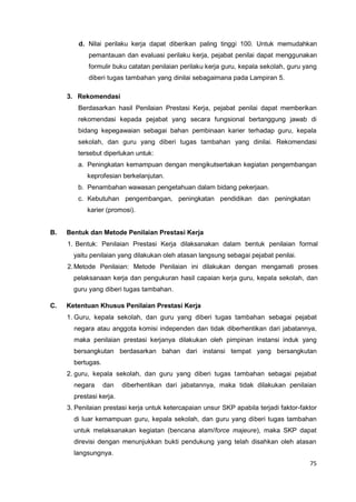 75
d. Nilai perilaku kerja dapat diberikan paling tinggi 100. Untuk memudahkan
pemantauan dan evaluasi perilaku kerja, pejabat penilai dapat menggunakan
formulir buku catatan penilaian perilaku kerja guru, kepala sekolah, guru yang
diberi tugas tambahan yang dinilai sebagaimana pada Lampiran 5.
3. Rekomendasi
Berdasarkan hasil Penilaian Prestasi Kerja, pejabat penilai dapat memberikan
rekomendasi kepada pejabat yang secara fungsional bertanggung jawab di
bidang kepegawaian sebagai bahan pembinaan karier terhadap guru, kepala
sekolah, dan guru yang diberi tugas tambahan yang dinilai. Rekomendasi
tersebut diperlukan untuk:
a. Peningkatan kemampuan dengan mengikutsertakan kegiatan pengembangan
keprofesian berkelanjutan.
b. Penambahan wawasan pengetahuan dalam bidang pekerjaan.
c. Kebutuhan pengembangan, peningkatan pendidikan dan peningkatan
karier (promosi).
B. Bentuk dan Metode Penilaian Prestasi Kerja
1. Bentuk: Penilaian Prestasi Kerja dilaksanakan dalam bentuk penilaian formal
yaitu penilaian yang dilakukan oleh atasan langsung sebagai pejabat penilai.
2.Metode Penilaian: Metode Penilaian ini dilakukan dengan mengamati proses
pelaksanaan kerja dan pengukuran hasil capaian kerja guru, kepala sekolah, dan
guru yang diberi tugas tambahan.
C. Ketentuan Khusus Penilaian Prestasi Kerja
1. Guru, kepala sekolah, dan guru yang diberi tugas tambahan sebagai pejabat
negara atau anggota komisi independen dan tidak diberhentikan dari jabatannya,
maka penilaian prestasi kerjanya dilakukan oleh pimpinan instansi induk yang
bersangkutan berdasarkan bahan dari instansi tempat yang bersangkutan
bertugas.
2. guru, kepala sekolah, dan guru yang diberi tugas tambahan sebagai pejabat
negara dan diberhentikan dari jabatannya, maka tidak dilakukan penilaian
prestasi kerja.
3. Penilaian prestasi kerja untuk ketercapaian unsur SKP apabila terjadi faktor-faktor
di luar kemampuan guru, kepala sekolah, dan guru yang diberi tugas tambahan
untuk melaksanakan kegiatan (bencana alam/force majeure), maka SKP dapat
direvisi dengan menunjukkan bukti pendukung yang telah disahkan oleh atasan
langsungnya.
 