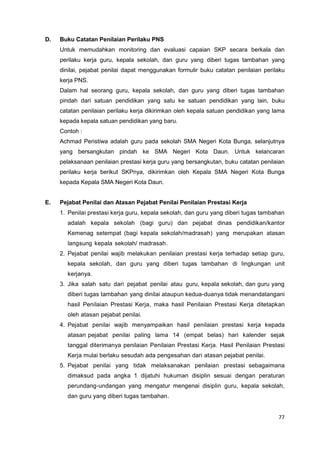 77
D. Buku Catatan Penilaian Perilaku PNS
Untuk memudahkan monitoring dan evaluasi capaian SKP secara berkala dan
perilaku kerja guru, kepala sekolah, dan guru yang diberi tugas tambahan yang
dinilai, pejabat penilai dapat menggunakan formulir buku catatan penilaian perilaku
kerja PNS.
Dalam hal seorang guru, kepala sekolah, dan guru yang diberi tugas tambahan
pindah dari satuan pendidikan yang satu ke satuan pendidikan yang lain, buku
catatan penilaian perilaku kerja dikirimkan oleh kepala satuan pendidikan yang lama
kepada kepala satuan pendidikan yang baru.
Contoh :
Achmad Peristiwa adalah guru pada sekolah SMA Negeri Kota Bunga, selanjutnya
yang bersangkutan pindah ke SMA Negeri Kota Daun. Untuk kelancaran
pelaksanaan penilaian prestasi kerja guru yang bersangkutan, buku catatan penilaian
perilaku kerja berikut SKPnya, dikirimkan oleh Kepala SMA Negeri Kota Bunga
kepada Kepala SMA Negeri Kota Daun.
E. Pejabat Penilai dan Atasan Pejabat Penilai Penilaian Prestasi Kerja
1. Penilai prestasi kerja guru, kepala sekolah, dan guru yang diberi tugas tambahan
adalah kepala sekolah (bagi guru) dan pejabat dinas pendidikan/kantor
Kemenag setempat (bagi kepala sekolah/madrasah) yang merupakan atasan
langsung kepala sekolah/ madrasah.
2. Pejabat penilai wajib melakukan penilaian prestasi kerja terhadap setiap guru,
kepala sekolah, dan guru yang diberi tugas tambahan di lingkungan unit
kerjanya.
3. Jika salah satu dari pejabat penilai atau guru, kepala sekolah, dan guru yang
diberi tugas tambahan yang dinilai ataupun kedua-duanya tidak menandatangani
hasil Penilaian Prestasi Kerja, maka hasil Penilaian Prestasi Kerja ditetapkan
oleh atasan pejabat penilai.
4. Pejabat penilai wajib menyampaikan hasil penilaian prestasi kerja kepada
atasan pejabat penilai paling lama 14 (empat belas) hari kalender sejak
tanggal diterimanya penilaian Penilaian Prestasi Kerja. Hasil Penilaian Prestasi
Kerja mulai berlaku sesudah ada pengesahan dari atasan pejabat penilai.
5. Pejabat penilai yang tidak melaksanakan penilaian prestasi sebagaimana
dimaksud pada angka 1 dijatuhi hukuman disiplin sesuai dengan peraturan
perundang-undangan yang mengatur mengenai disiplin guru, kepala sekolah,
dan guru yang diberi tugas tambahan.
 