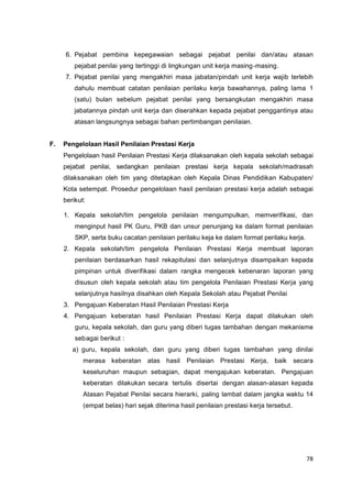 78
6. Pejabat pembina kepegawaian sebagai pejabat penilai dan/atau atasan
pejabat penilai yang tertinggi di lingkungan unit kerja masing-masing.
7. Pejabat penilai yang mengakhiri masa jabatan/pindah unit kerja wajib terlebih
dahulu membuat catatan penilaian perilaku kerja bawahannya, paling lama 1
(satu) bulan sebelum pejabat penilai yang bersangkutan mengakhiri masa
jabatannya pindah unit kerja dan diserahkan kepada pejabat penggantinya atau
atasan langsungnya sebagai bahan pertimbangan penilaian.
F. Pengelolaan Hasil Penilaian Prestasi Kerja
Pengelolaan hasil Penilaian Prestasi Kerja dilaksanakan oleh kepala sekolah sebagai
pejabat penilai, sedangkan penilaian prestasi kerja kepala sekolah/madrasah
dilaksanakan oleh tim yang ditetapkan oleh Kepala Dinas Pendidikan Kabupaten/
Kota setempat. Prosedur pengelolaan hasil penilaian prestasi kerja adalah sebagai
berikut:
1. Kepala sekolah/tim pengelola penilaian mengumpulkan, memverifikasi, dan
menginput hasil PK Guru, PKB dan unsur penunjang ke dalam format penilaian
SKP, serta buku cacatan penilaian perilaku keja ke dalam format perilaku kerja.
2. Kepala sekolah/tim pengelola Penilaian Prestasi Kerja membuat laporan
penilaian berdasarkan hasil rekapitulasi dan selanjutnya disampaikan kepada
pimpinan untuk diverifikasi dalam rangka mengecek kebenaran laporan yang
disusun oleh kepala sekolah atau tim pengelola Penilaian Prestasi Kerja yang
selanjutnya hasilnya disahkan oleh Kepala Sekolah atau Pejabat Penilai
3. Pengajuan Keberatan Hasil Penilaian Prestasi Kerja
4. Pengajuan keberatan hasil Penilaian Prestasi Kerja dapat dilakukan oleh
guru, kepala sekolah, dan guru yang diberi tugas tambahan dengan mekanisme
sebagai berikut :
a) guru, kepala sekolah, dan guru yang diberi tugas tambahan yang dinilai
merasa keberatan atas hasil Penilaian Prestasi Kerja, baik secara
keseluruhan maupun sebagian, dapat mengajukan keberatan. Pengajuan
keberatan dilakukan secara tertulis disertai dengan alasan-alasan kepada
Atasan Pejabat Penilai secara hierarki, paling lambat dalam jangka waktu 14
(empat belas) hari sejak diterima hasil penilaian prestasi kerja tersebut.
 