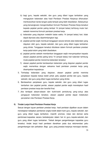 79
b) bagi guru, kepala sekolah, dan guru yang diberi tugas tambahan yang
mengajukan keberatan atas hasil Penilaian Prestasi Kerjanya diharuskan
membubuhkan tanda tangan pada tempat yang telah disediakan. Selanjutnya
yang bersangkutan mengembalikan formulir Penilaian Prestasi Kerja tersebut
kepada pejabat penilai paling lambat 14 (empat belas) terhitung mulai hari
setelah menerima formulir penilaian prestasi kerja.
c) keberatan yang diajukan melebihi batas waktu 14 (empat belas) hari, tidak
dapat diproses atau dipertimbangkan lagi.
d) pejabat penilai wajib membuat tanggapan secara tertulis atas keberatan yang
diajukan oleh guru, kepala sekolah, dan guru yang diberi tugas tambahan
yang dinilai. Tanggapan tersebut dituliskan dalam formulir penilaian prestasi
kerja pada kolom yang telah disediakan.
e) pejabat penilai setelah memberikan tanggapan wajib menyampaikan kepada
atasan pejabat penilai paling lama 14 (empat belas) hari kalender terhitung
mulai pejabat penilai menerima keberatan tersebut.
f) atasan pejabat penilai berdasarkan keberatan yang diajukan pejabat penilai
wajib memeriksa dengan seksama hasil penilaian prestasi kerja yang
disampaikan kepadanya.
5. Terhadap keberatan yang diajukan, atasan pejabat penilai meminta
penjelasan kepada kedua belah pihak yaitu pejabat penilai dan guru, kepala
sekolah, dan guru yang diberi tugas tambahan yang dinilai.
6. Berdasarkan penjelasan guru, kepala sekolah, dan guru yang diberi tugas
tambahan dan pejabat penilai, atasan pejabat penilai wajib menetapkan hasil
penilaian prestasi kerja dan bersifat final.
7. Jika terdapat alasan-alasan dan bukti-bukti pendukung yang cukup atas
pengajuan keberatan tersebut, atasan pejabat penilai dapat melakukan
perubahan nilai Penilaian Prestasi Kerja.
G. Tindak Lanjut Hasil Penilaian Prestasi Kerja
Sesuai dengan tujuan penilaian prestasi kerja, hasil penilaian dijadikan acuan dalam
menetapkan kebijakan pemberian angka kredit dalam karir guru, kepala sekolah, dan
guru yang diberi tugas tambahan, insentif, promosi, rotasi dan demosi serta
pembinaan kapasitas secara berkelanjutan dalam hal ini guru, kepala sekolah, dan
guru yang diberi tugas tambahan. Terkait dengan pengembangan kapasitas guru
tersebut, tindak lanjut hasil penilaian diarahkan pada dua rekomendasi yaitu
pengembangan dan perbaikan. Bagi guru yang prestasi kerjanya mencapai standar,
 