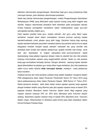80
diberikan rekomendasi pengembangan. Sementara bagi guru yang prestasinya tidak
mencapai standar, perlu diberikan rekomendasi perbaikan.
Salah satu bentuk rekomendasi pengembangan, melalui Pengembangan Keprofesian
Berkelanjutan (PKB) yang difokuskan pada sasaran kinerja yang lebih tinggi/di atas
standar. Adapun rekomendasi perbaikan lebih diarahkan pada pencapaian standar
kinerja misalnya peningkatan kompetensi dalam melaksanakan tugas guru,dan
peningkatan perilaku disiplin guru.
Hasil capaian prestasi kerja guru, kepala sekolah, dan guru yang diberi tugas
tambahan menjadi dasar dalam menetapkan rencana promosi seorang kepala
sekolah/madrasah untuk jabatan yang lebih tinggi. Demikian halnya bagi seorang
kepala sekolah/madrasah yang telah menjabat selama dua periode berturut-turut dapat
ditugaskan kembali menjadi kepala sekolah/ madrasah lain yang memiliki nilai
akreditasi lebih rendah dari sekolah sebelumnya, apabila memiliki nilai kinerja amat
baik dan berprestasi di tingkat kabupaten/ kota/ provinsi/nasional dapat
diperpanjang masa jabatan tugasnya dengan rotasi ke sekolah lain jika nilai prestasi
kerjanya menunjukkan capaian yang tinggi/melebihi standar. Selain itu nilai prestasi
kerja juga berimplikasi terhadap demosi. Dengan demikian seorang kepala sekolah
dapat dikembalikan ke jabatan guru tanpa diberi tugas tambahan, jika nilai prestasinya
dalam kurun waktu tertentu tidak mencapai standar, meskipun masa jabatannya
belum berakhir.
Implikasi lainnya dari hasil penilaian prestasi kerja adalah kebijakan mengenai disiplin
PNS sebagaimana diatur dalam Peraturan Pemerintah Nomor 53 Tahun 2010 yang
teknis pelaksanaannya diatur dalam Peraturan Kepala BKN Nomor 21 Tahun 2010.
Dalam peraturan tersebut telah diatur kaitan antara capaian sasaran kerja pegawai
dengan tindakan disiplin yang diterima yaitu jika capaian sasaran kerja di bawah 25%
pegawai tersebut dikenakan sanksi hukuman disiplin berat. Bagi pegawai yang
capaian sasaran kerjanya 25% sd. 50% akan dikenakan jenis hukuman disiplin
sedang. Sementara capaian sasaran kerja di bawah 60% dikenakan jenis hukuman
disiplin ringan. Rekomendasi ini dituliskan pada format yang telah disediakan dalam
format Penilaian Prestasi Kerja.
 