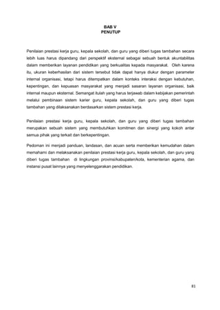 81
BAB V
PENUTUP
Penilaian prestasi kerja guru, kepala sekolah, dan guru yang diberi tugas tambahan secara
lebih luas harus dipandang dari perspektif eksternal sebagai sebuah bentuk akuntabilitas
dalam memberikan layanan pendidikan yang berkualitas kepada masyarakat. Oleh karena
itu, ukuran keberhasilan dari sistem tersebut tidak dapat hanya diukur dengan parameter
internal organisasi, tetapi harus ditempatkan dalam konteks interaksi dengan kebutuhan,
kepentingan, dan kepuasan masyarakat yang menjadi sasaran layanan organisasi, baik
internal maupun eksternal. Semangat itulah yang harus terjawab dalam kebijakan pemerintah
melalui pembinaan sistem karier guru, kepala sekolah, dan guru yang diberi tugas
tambahan yang dilaksanakan berdasarkan sistem prestasi kerja.
Penilaian prestasi kerja guru, kepala sekolah, dan guru yang diberi tugas tambahan
merupakan sebuah sistem yang membutuhkan komitmen dan sinergi yang kokoh antar
semua pihak yang terkait dan berkepentingan.
Pedoman ini menjadi panduan, landasan, dan acuan serta memberikan kemudahan dalam
memahami dan melaksanakan penilaian prestasi kerja guru, kepala sekolah, dan guru yang
diberi tugas tambahan di lingkungan provinsi/kabupaten/kota, kementerian agama, dan
instansi pusat lainnya yang menyelenggarakan pendidikan.
 