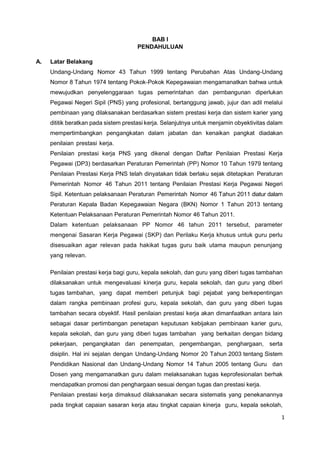 1
BAB I
PENDAHULUAN
A. Latar Belakang
Undang-Undang Nomor 43 Tahun 1999 tentang Perubahan Atas Undang-Undang
Nomor 8 Tahun 1974 tentang Pokok-Pokok Kepegawaian mengamanatkan bahwa untuk
mewujudkan penyelenggaraan tugas pemerintahan dan pembangunan diperlukan
Pegawai Negeri Sipil (PNS) yang profesional, bertanggung jawab, jujur dan adil melalui
pembinaan yang dilaksanakan berdasarkan sistem prestasi kerja dan sistem karier yang
dititik beratkan pada sistem prestasi kerja. Selanjutnya untuk menjamin obyektivitas dalam
mempertimbangkan pengangkatan dalam jabatan dan kenaikan pangkat diadakan
penilaian prestasi kerja.
Penilaian prestasi kerja PNS yang dikenal dengan Daftar Penilaian Prestasi Kerja
Pegawai (DP3) berdasarkan Peraturan Pemerintah (PP) Nomor 10 Tahun 1979 tentang
Penilaian Prestasi Kerja PNS telah dinyatakan tidak berlaku sejak ditetapkan Peraturan
Pemerintah Nomor 46 Tahun 2011 tentang Penilaian Prestasi Kerja Pegawai Negeri
Sipil. Ketentuan pelaksanaan Peraturan Pemerintah Nomor 46 Tahun 2011 diatur dalam
Peraturan Kepala Badan Kepegawaian Negara (BKN) Nomor 1 Tahun 2013 tentang
Ketentuan Pelaksanaan Peraturan Pemerintah Nomor 46 Tahun 2011.
Dalam ketentuan pelaksanaan PP Nomor 46 tahun 2011 tersebut, parameter
mengenai Sasaran Kerja Pegawai (SKP) dan Perilaku Kerja khusus untuk guru perlu
disesuaikan agar relevan pada hakikat tugas guru baik utama maupun penunjang
yang relevan.
Penilaian prestasi kerja bagi guru, kepala sekolah, dan guru yang diberi tugas tambahan
dilaksanakan untuk mengevaluasi kinerja guru, kepala sekolah, dan guru yang diberi
tugas tambahan, yang dapat memberi petunjuk bagi pejabat yang berkepentingan
dalam rangka pembinaan profesi guru, kepala sekolah, dan guru yang diberi tugas
tambahan secara obyektif. Hasil penilaian prestasi kerja akan dimanfaatkan antara lain
sebagai dasar pertimbangan penetapan keputusan kebijakan pembinaan karier guru,
kepala sekolah, dan guru yang diberi tugas tambahan yang berkaitan dengan bidang
pekerjaan, pengangkatan dan penempatan, pengembangan, penghargaan, serta
disiplin. Hal ini sejalan dengan Undang-Undang Nomor 20 Tahun 2003 tentang Sistem
Pendidikan Nasional dan Undang-Undang Nomor 14 Tahun 2005 tentang Guru dan
Dosen yang mengamanatkan guru dalam melaksanakan tugas keprofesionalan berhak
mendapatkan promosi dan penghargaan sesuai dengan tugas dan prestasi kerja.
Penilaian prestasi kerja dimaksud dilaksanakan secara sistematis yang penekanannya
pada tingkat capaian sasaran kerja atau tingkat capaian kinerja guru, kepala sekolah,
 